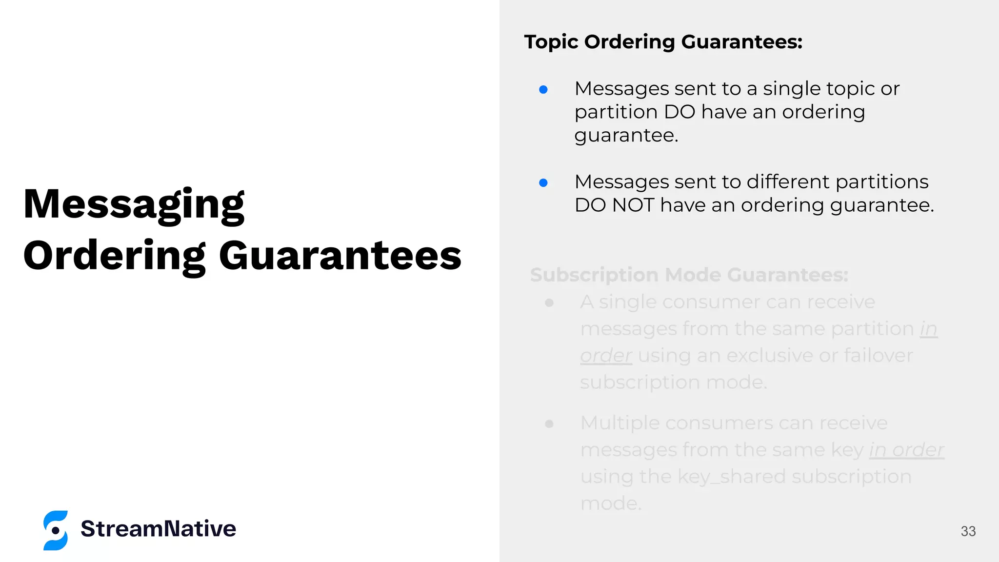 Messaging
Ordering Guarantees
Topic Ordering Guarantees:
● Messages sent to a single topic or
partition DO have an ordering
guarantee.
● Messages sent to different partitions
DO NOT have an ordering guarantee.
33
Subscription Mode Guarantees:
● A single consumer can receive
messages from the same partition in
order using an exclusive or failover
subscription mode.
● Multiple consumers can receive
messages from the same key in order
using the key_shared subscription
mode.
 