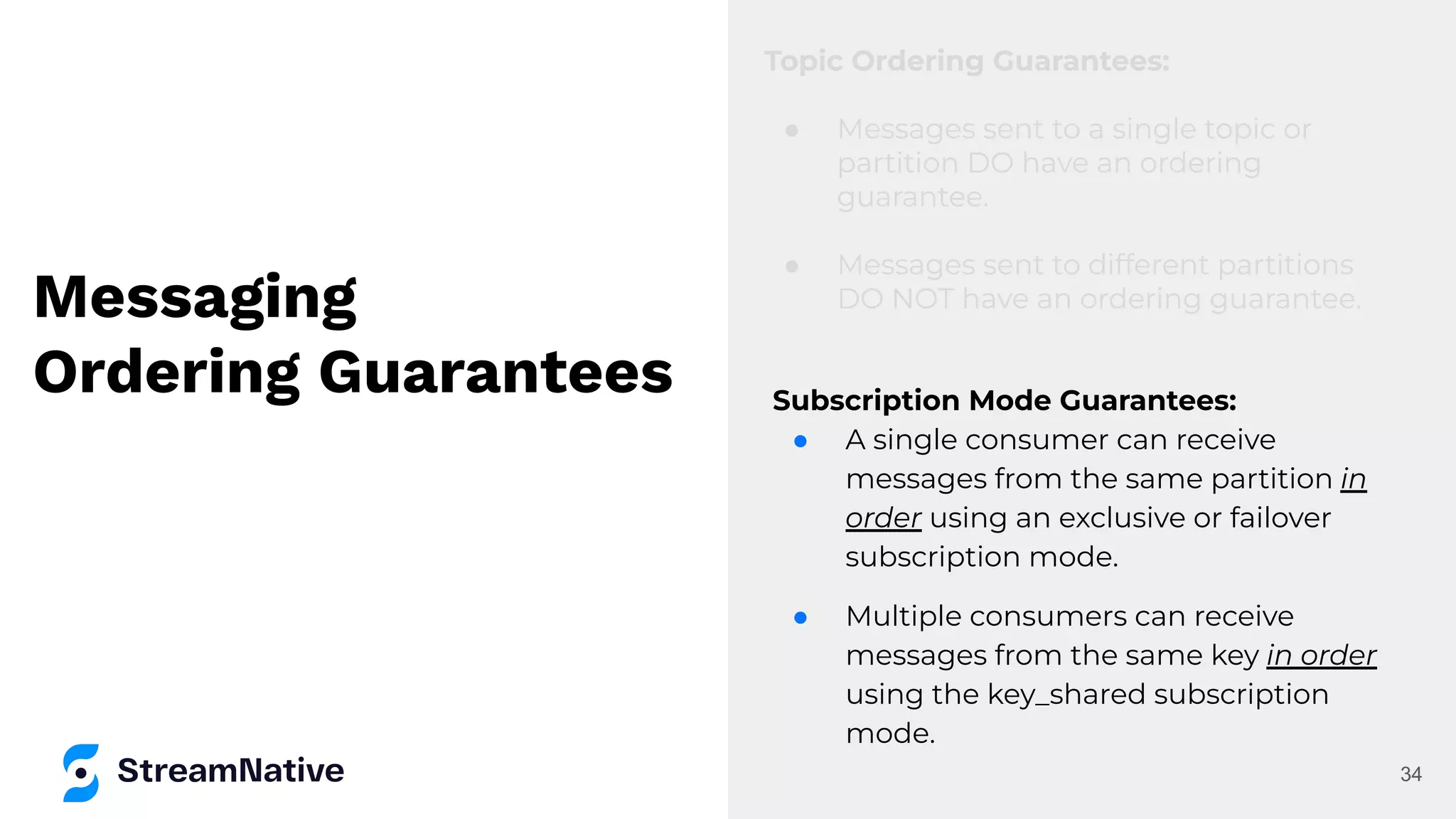 Messaging
Ordering Guarantees
Topic Ordering Guarantees:
● Messages sent to a single topic or
partition DO have an ordering
guarantee.
● Messages sent to different partitions
DO NOT have an ordering guarantee.
34
Subscription Mode Guarantees:
● A single consumer can receive
messages from the same partition in
order using an exclusive or failover
subscription mode.
● Multiple consumers can receive
messages from the same key in order
using the key_shared subscription
mode.
 