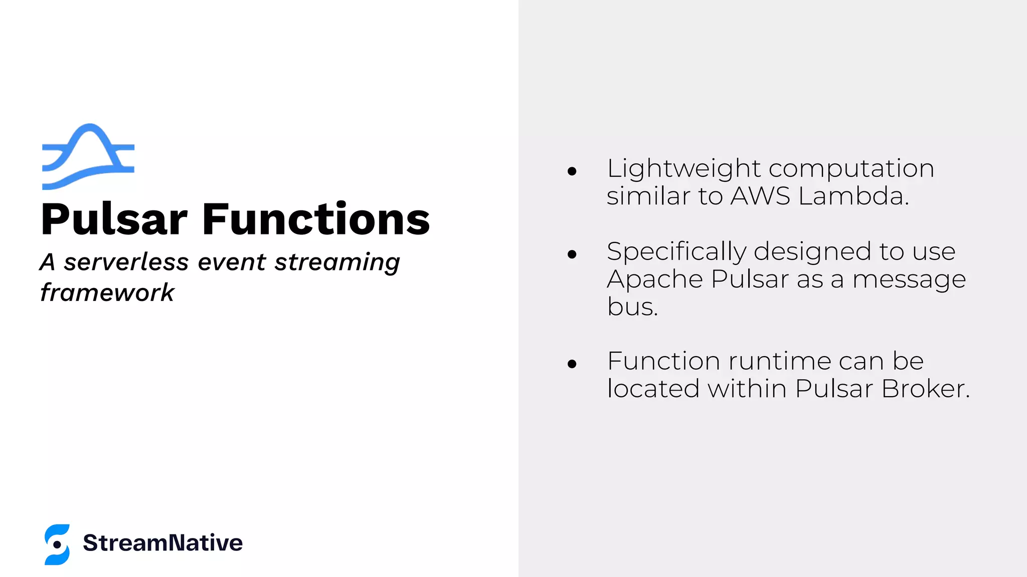 Pulsar Functions
● Lightweight computation
similar to AWS Lambda.
● Speciﬁcally designed to use
Apache Pulsar as a message
bus.
● Function runtime can be
located within Pulsar Broker.
A serverless event streaming
framework
 