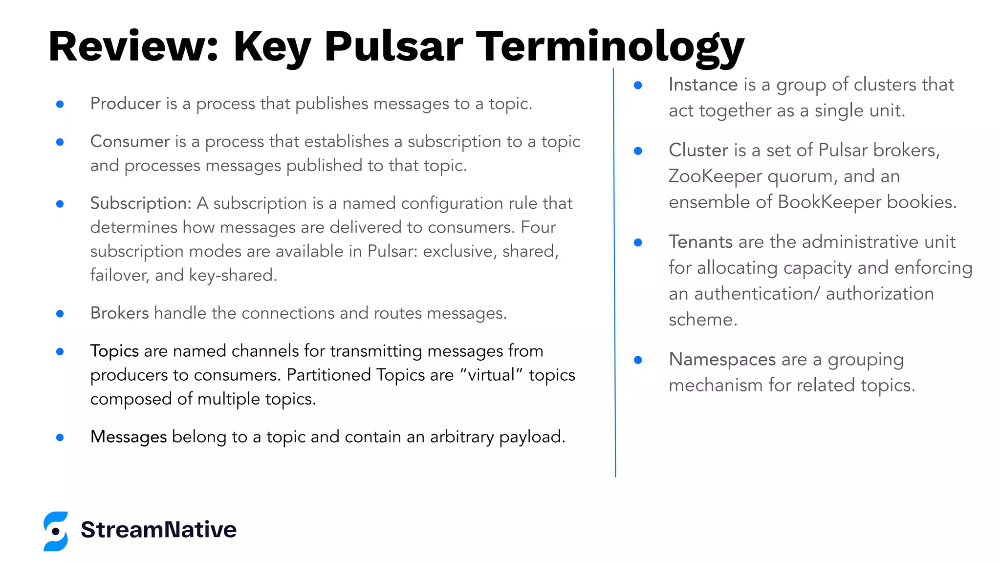 Review: Key Pulsar Terminology
● Producer is a process that publishes messages to a topic.
● Consumer is a process that establishes a subscription to a topic
and processes messages published to that topic.
● Subscription: A subscription is a named conﬁguration rule that
determines how messages are delivered to consumers. Four
subscription modes are available in Pulsar: exclusive, shared,
failover, and key-shared.
● Brokers handle the connections and routes messages.
● Topics are named channels for transmitting messages from
producers to consumers. Partitioned Topics are “virtual” topics
composed of multiple topics.
● Messages belong to a topic and contain an arbitrary payload.
● Instance is a group of clusters that
act together as a single unit.
● Cluster is a set of Pulsar brokers,
ZooKeeper quorum, and an
ensemble of BookKeeper bookies.
● Tenants are the administrative unit
for allocating capacity and enforcing
an authentication/ authorization
scheme.
● Namespaces are a grouping
mechanism for related topics.
 