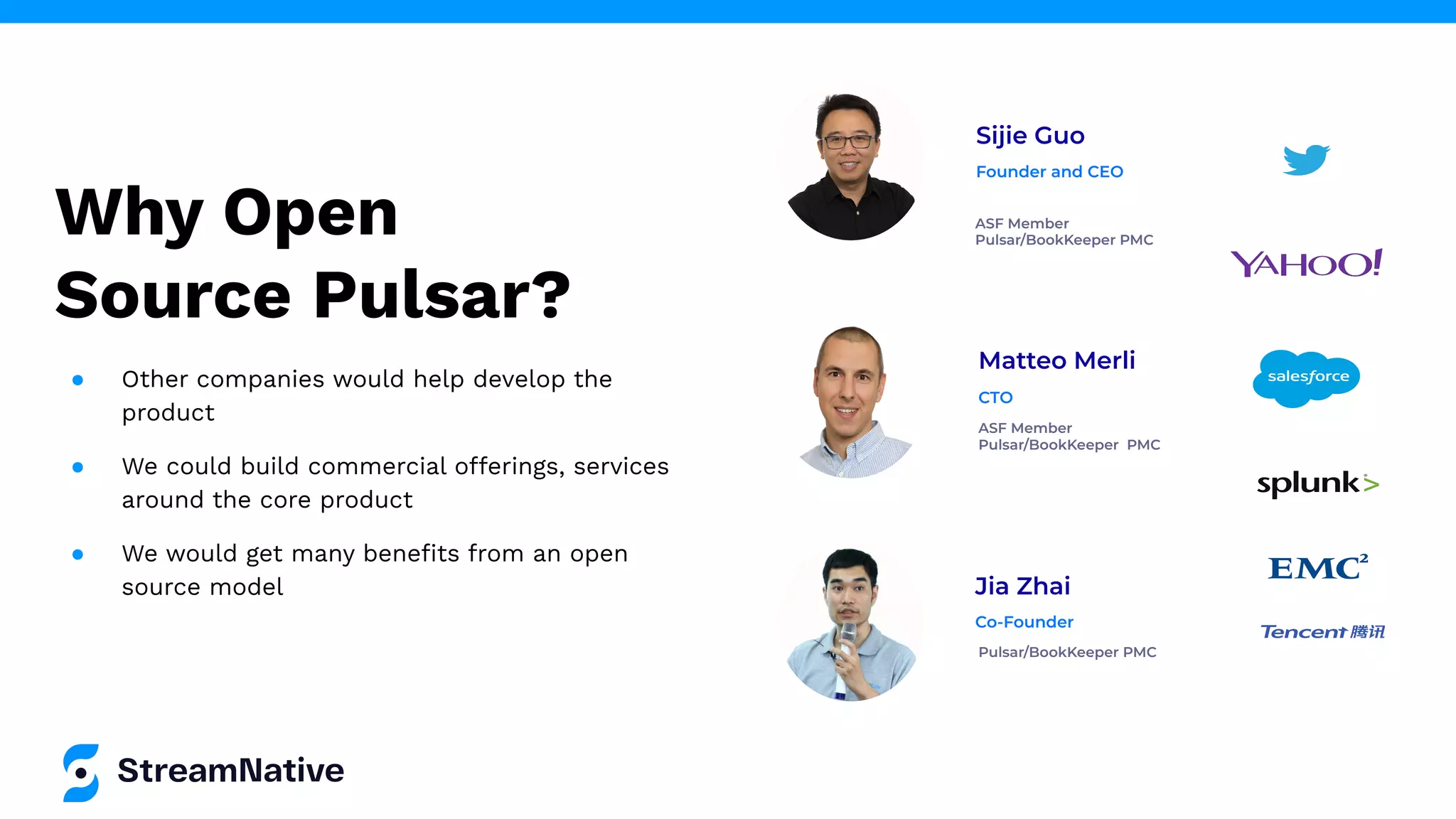 Why Open
Source Pulsar?
Sijie Guo
ASF Member
Pulsar/BookKeeper PMC
Founder and CEO
Jia Zhai
Pulsar/BookKeeper PMC
Co-Founder
Matteo Merli
ASF Member
Pulsar/BookKeeper PMC
CTO
● Other companies would help develop the
product
● We could build commercial offerings, services
around the core product
● We would get many beneﬁts from an open
source model
 