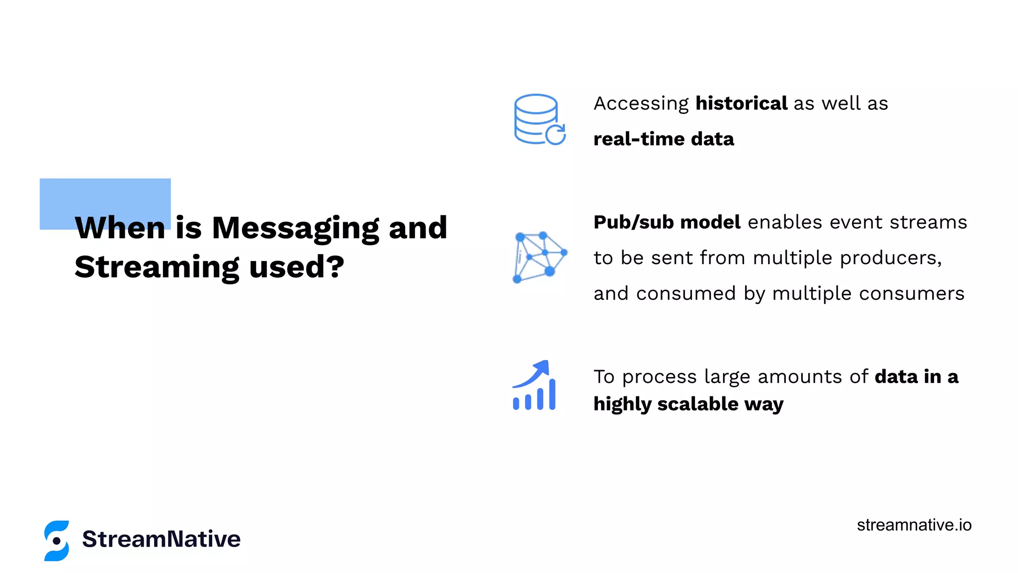 streamnative.io
Accessing historical as well as
real-time data
Pub/sub model enables event streams
to be sent from multiple producers,
and consumed by multiple consumers
To process large amounts of data in a
highly scalable way
When is Messaging and
Streaming used?
 