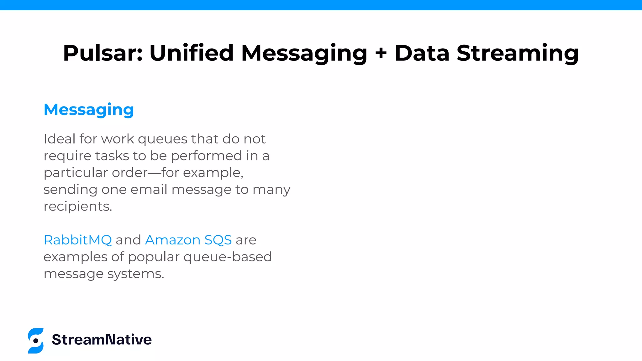 Messaging
Ideal for work queues that do not
require tasks to be performed in a
particular order—for example,
sending one email message to many
recipients.
RabbitMQ and Amazon SQS are
examples of popular queue-based
message systems.
Pulsar: Uniﬁed Messaging + Data Streaming
 