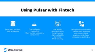 Using Pulsar with Fintech
14
Low latency
Geo-replication
Data integrity
High availability
Durability
Multi-tenancy
Multiple data consumers:
Transactions, payment
processing, alerts,
analytics, KYC, fraud
detection with ML & AI
Large data volumes,
high scalability
Financial event
messaging
Many topics, producers,
consumers
 