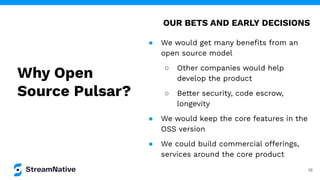 16
● We would get many beneﬁts from an
open source model
○ Other companies would help
develop the product
○ Better security, code escrow,
longevity
● We would keep the core features in the
OSS version
● We could build commercial offerings,
services around the core product
OUR BETS AND EARLY DECISIONS
Why Open
Source Pulsar?
 