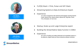 streamnative.io
Tim Spann
Developer Advocate
StreamNative
● FLiP(N) Stack = Flink, Pulsar and NiFi Stack
● Streaming Systems & Data Architecture Expert
● Experience:
○ 15+ years of experience with streaming technologies including Apache
Pulsar, Apache Flink, Apache Spark, Apache NiFi, Big Data, Cloud,
Trino, Aerospike, IoT and more.
John Kinson
Head of Sales, EMEA
StreamNative
● Startup, Scale-up and Large Enterprise expert
● Building the StreamNative Sales function in EMEA
● Experience:
○ 25+ years of building and selling distributed and embedded systems in
the telecoms, digital media and cloud enterprise software industries
 