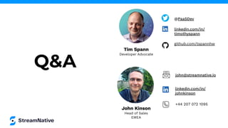 John Kinson
Head of Sales
EMEA
Q&A
Tim Spann
Developer Advocate
@PaaSDev
linkedin.com/in/
timothyspann
github.com/tspannhw
john@streamnative.io
linkedin.com/in/
johnkinson
+44 207 072 1095
 