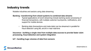 streamnative.io
Industry trends
Notable industries and sectors using data streaming:
Banking - transforming from siloed systems to combined data streams
○ Typical applications of event streaming include banking sector processing of
financial transactions, with multiple customer touchpoints, notifications, and
support for mobile devices
○ Banking data (transactions and meta data) can be streamed in parallel for
fraud detection using ML and AI in near real-time
Insurance - building a single view from multiple data sources to provide faster claim
processing, fraud detection and system integration
IoT - handling huge volumes of data from sensors
 