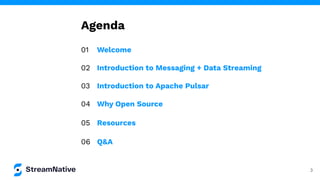 Agenda
01 Welcome
02 Introduction to Messaging + Data Streaming
03 Introduction to Apache Pulsar
04 Why Open Source
05 Resources
06 Q&A
3
 