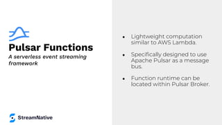Pulsar Functions
● Lightweight computation
similar to AWS Lambda.
● Speciﬁcally designed to use
Apache Pulsar as a message
bus.
● Function runtime can be
located within Pulsar Broker.
A serverless event streaming
framework
 