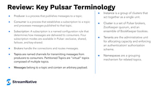 Review: Key Pulsar Terminology
● Producer is a process that publishes messages to a topic.
● Consumer is a process that establishes a subscription to a topic
and processes messages published to that topic.
● Subscription: A subscription is a named conﬁguration rule that
determines how messages are delivered to consumers. Four
subscription modes are available in Pulsar: exclusive, shared,
failover, and key-shared.
● Brokers handle the connections and routes messages.
● Topics are named channels for transmitting messages from
producers to consumers. Partitioned Topics are “virtual” topics
composed of multiple topics.
● Messages belong to a topic and contain an arbitrary payload.
● Instance is a group of clusters that
act together as a single unit.
● Cluster is a set of Pulsar brokers,
ZooKeeper quorum, and an
ensemble of BookKeeper bookies.
● Tenants are the administrative unit
for allocating capacity and enforcing
an authentication/ authorization
scheme.
● Namespaces are a grouping
mechanism for related topics.
 