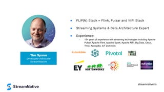 streamnative.io
Tim Spann
Developer Advocate
StreamNative
● FLiP(N) Stack = Flink, Pulsar and NiFi Stack
● Streaming Systems & Data Architecture Expert
● Experience:
○ 15+ years of experience with streaming technologies including Apache
Pulsar, Apache Flink, Apache Spark, Apache NiFi, Big Data, Cloud,
Trino, Aerospike, IoT and more.
 