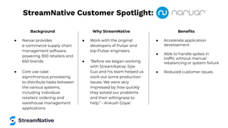 StreamNative Customer Spotlight:
Background
● Narvar provides
e-commerce supply chain
management software,
powering 300 retailers and
650 brands
● Core use case:
asynchronous processing
to distribute tasks between
the various systems,
including individual
retailers’ ordering and
warehouse management
applications
Why StreamNative
● Work with the original
developers of Pulsar and
top Pulsar engineers
● “Before we began working
with StreamNative, Sijie
Guo and his team helped us
work out some production
issues. We were very
impressed by how quickly
they solved our problems
and their willingness to
help.” - Ankush Goyal
Beneﬁts
● Accelerate application
development
● Able to handle spikes in
trafﬁc without manual
rebalancing or system failure
● Reduced customer issues
 