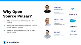 Why Open
Source Pulsar?
Sijie Guo
ASF Member
Pulsar/BookKeeper PMC
Founder and CEO
Jia Zhai
Pulsar/BookKeeper PMC
Co-Founder
Matteo Merli
ASF Member
Pulsar/BookKeeper PMC
CTO
● Other companies would help develop the
product
● We could build commercial offerings, services
around the core product
● We would get many beneﬁts from an open
source model
 