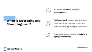 streamnative.io
Accessing historical as well as
real-time data
Pub/sub model enables event streams
to be sent from multiple producers,
and consumed by multiple consumers
To process large amounts of data in a
highly scalable way
When is Messaging and
Streaming used?
 