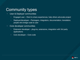 Community types
• User & Deployer communities
• Engaged user – Want to share experiences, help others advocate project
• Deployer/developer – Packagers, integrators, documentation, translation,
people who bridge code to user
• Core developer communities
• Extension developer – plug-ins, extensions, integration with 3rd party
applications
• Core developer – Core code
 