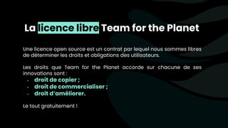 La licence libre Team for the Planet
Une licence open source est un contrat par lequel nous sommes libres
de déterminer les droits et obligations des utilisateurs.
Les droits que Team for the Planet accorde sur chacune de ses
innovations sont :
- droit de copier ;
- droit de commercialiser ;
- droit d’améliorer.
Le tout gratuitement !
 