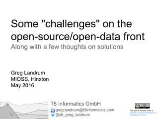 Some "challenges" on the
open-source/open-data front
Along with a few thoughts on solutions
Greg Landrum
MIOSS, Hinxton
May 2016
T5 Informatics GmbH
greg.landrum@t5informatics.com
@dr_greg_landrum
This work is licensed under a
Creative Commons Attribution 4.0
International License.
 