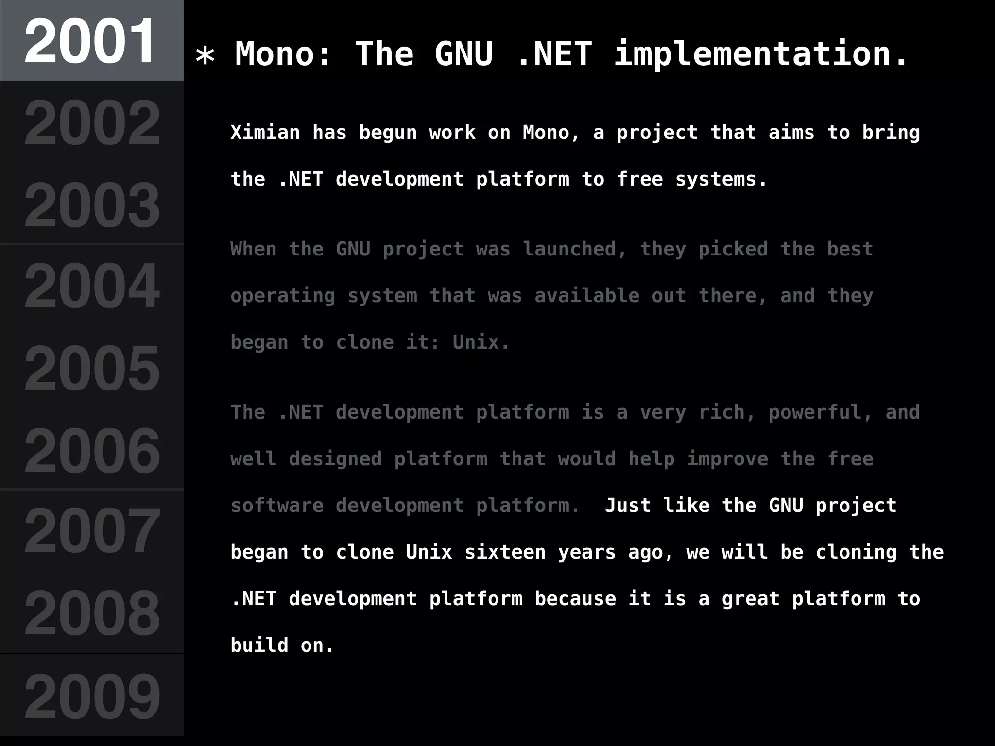 2001
2002
2003
2004
2005
2006
2007
2008
2009
* Mono: The GNU .NET implementation.
Ximian has begun work on Mono, a project that aims to bring
the .NET development platform to free systems.
When the GNU project was launched, they picked the best
operating system that was available out there, and they
began to clone it: Unix.
The .NET development platform is a very rich, powerful, and
well designed platform that would help improve the free
software development platform. Just like the GNU project
began to clone Unix sixteen years ago, we will be cloning the
.NET development platform because it is a great platform to
build on.
 