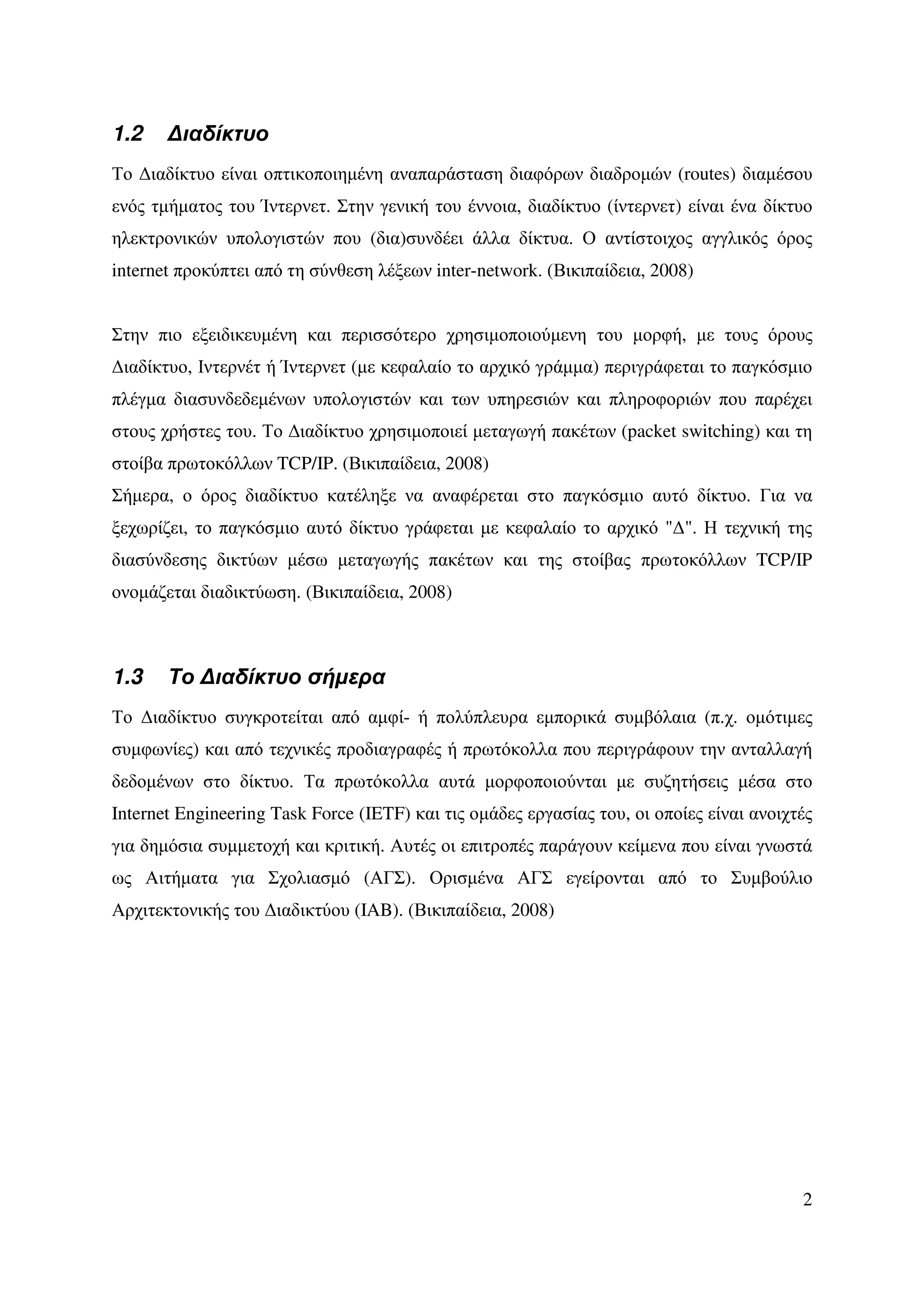 1.2    ∆ιαδίκτυο
Το ∆ιαδίκτυο είναι οπτικοποιηµένη αναπαράσταση διαφόρων διαδροµών (routes) διαµέσου
ενός τµήµατος του Ίντερνετ. Στην γενική του έννοια, διαδίκτυο (ίντερνετ) είναι ένα δίκτυο
ηλεκτρονικών υπολογιστών που (δια)συνδέει άλλα δίκτυα. Ο αντίστοιχος αγγλικός όρος
internet προκύπτει από τη σύνθεση λέξεων inter-network. (Βικιπαίδεια, 2008)


Στην πιο εξειδικευµένη και περισσότερο χρησιµοποιούµενη του µορφή, µε τους όρους
∆ιαδίκτυο, Ιντερνέτ ή Ίντερνετ (µε κεφαλαίο το αρχικό γράµµα) περιγράφεται το παγκόσµιο
πλέγµα διασυνδεδεµένων υπολογιστών και των υπηρεσιών και πληροφοριών που παρέχει
στους χρήστες του. Το ∆ιαδίκτυο χρησιµοποιεί µεταγωγή πακέτων (packet switching) και τη
στοίβα πρωτοκόλλων TCP/IP. (Βικιπαίδεια, 2008)
Σήµερα, ο όρος διαδίκτυο κατέληξε να αναφέρεται στο παγκόσµιο αυτό δίκτυο. Για να
ξεχωρίζει, το παγκόσµιο αυτό δίκτυο γράφεται µε κεφαλαίο το αρχικό "∆". Η τεχνική της
διασύνδεσης δικτύων µέσω µεταγωγής πακέτων και της στοίβας πρωτοκόλλων TCP/IP
ονοµάζεται διαδικτύωση. (Βικιπαίδεια, 2008)



1.3    Το ∆ιαδίκτυο σήµερα
Το ∆ιαδίκτυο συγκροτείται από αµφί- ή πολύπλευρα εµπορικά συµβόλαια (π.χ. οµότιµες
συµφωνίες) και από τεχνικές προδιαγραφές ή πρωτόκολλα που περιγράφουν την ανταλλαγή
δεδοµένων στο δίκτυο. Τα πρωτόκολλα αυτά µορφοποιούνται µε συζητήσεις µέσα στο
Internet Engineering Task Force (IETF) και τις οµάδες εργασίας του, οι οποίες είναι ανοιχτές
για δηµόσια συµµετοχή και κριτική. Αυτές οι επιτροπές παράγουν κείµενα που είναι γνωστά
ως Αιτήµατα για Σχολιασµό (ΑΓΣ). Ορισµένα ΑΓΣ εγείρονται από το Συµβούλιο
Αρχιτεκτονικής του ∆ιαδικτύου (IAB). (Βικιπαίδεια, 2008)




                                                                                          2
 