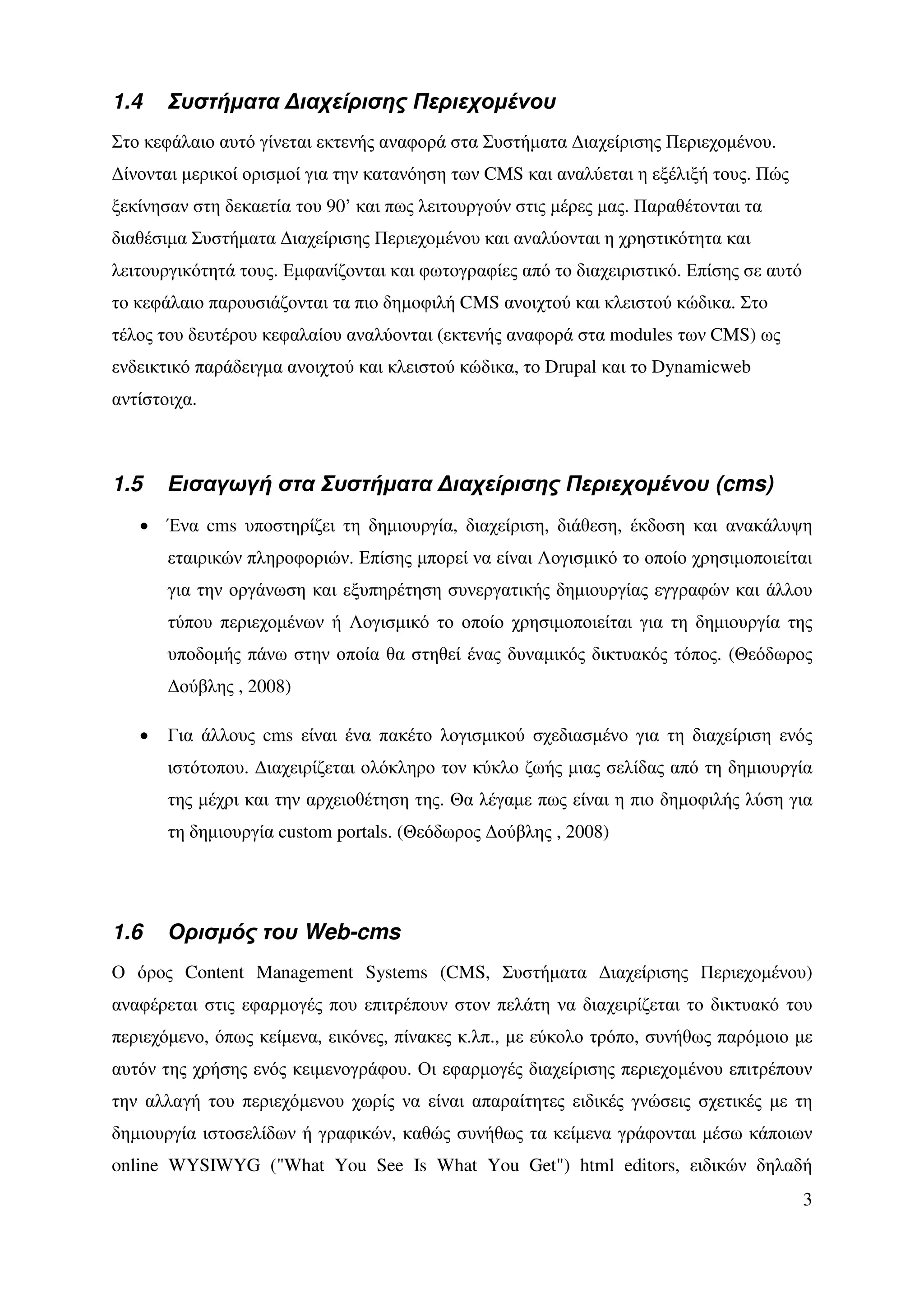 1.4    Συστήµατα ∆ιαχείρισης Περιεχοµένου
Στο κεφάλαιο αυτό γίνεται εκτενής αναφορά στα Συστήµατα ∆ιαχείρισης Περιεχοµένου.
∆ίνονται µερικοί ορισµοί για την κατανόηση των CMS και αναλύεται η εξέλιξή τους. Πώς
ξεκίνησαν στη δεκαετία του 90’ και πως λειτουργούν στις µέρες µας. Παραθέτονται τα
διαθέσιµα Συστήµατα ∆ιαχείρισης Περιεχοµένου και αναλύονται η χρηστικότητα και
λειτουργικότητά τους. Εµφανίζονται και φωτογραφίες από το διαχειριστικό. Επίσης σε αυτό
το κεφάλαιο παρουσιάζονται τα πιο δηµοφιλή CMS ανοιχτού και κλειστού κώδικα. Στο
τέλος του δευτέρου κεφαλαίου αναλύονται (εκτενής αναφορά στα modules των CMS) ως
ενδεικτικό παράδειγµα ανοιχτού και κλειστού κώδικα, το Drupal και το Dynamicweb
αντίστοιχα.



1.5    Εισαγωγή στα Συστήµατα ∆ιαχείρισης Περιεχοµένου (cms)
   •   Ένα cms υποστηρίζει τη δηµιουργία, διαχείριση, διάθεση, έκδοση και ανακάλυψη
       εταιρικών πληροφοριών. Επίσης µπορεί να είναι Λογισµικό το οποίο χρησιµοποιείται
       για την οργάνωση και εξυπηρέτηση συνεργατικής δηµιουργίας εγγραφών και άλλου
       τύπου περιεχοµένων ή Λογισµικό το οποίο χρησιµοποιείται για τη δηµιουργία της
       υποδοµής πάνω στην οποία θα στηθεί ένας δυναµικός δικτυακός τόπος. (Θεόδωρος
       ∆ούβλης , 2008)

   •   Για άλλους cms είναι ένα πακέτο λογισµικού σχεδιασµένο για τη διαχείριση ενός
       ιστότοπου. ∆ιαχειρίζεται ολόκληρο τον κύκλο ζωής µιας σελίδας από τη δηµιουργία
       της µέχρι και την αρχειοθέτηση της. Θα λέγαµε πως είναι η πιο δηµοφιλής λύση για
       τη δηµιουργία custom portals. (Θεόδωρος ∆ούβλης , 2008)




1.6    Ορισµός του Web-cms
Ο όρος Content Management Systems (CMS, Συστήµατα ∆ιαχείρισης Περιεχοµένου)
αναφέρεται στις εφαρµογές που επιτρέπουν στον πελάτη να διαχειρίζεται το δικτυακό του
περιεχόµενο, όπως κείµενα, εικόνες, πίνακες κ.λπ., µε εύκολο τρόπο, συνήθως παρόµοιο µε
αυτόν της χρήσης ενός κειµενογράφου. Οι εφαρµογές διαχείρισης περιεχοµένου επιτρέπουν
την αλλαγή του περιεχόµενου χωρίς να είναι απαραίτητες ειδικές γνώσεις σχετικές µε τη
δηµιουργία ιστοσελίδων ή γραφικών, καθώς συνήθως τα κείµενα γράφονται µέσω κάποιων
online WYSIWYG ("What You See Is What You Get") html editors, ειδικών δηλαδή
                                                                                          3
 