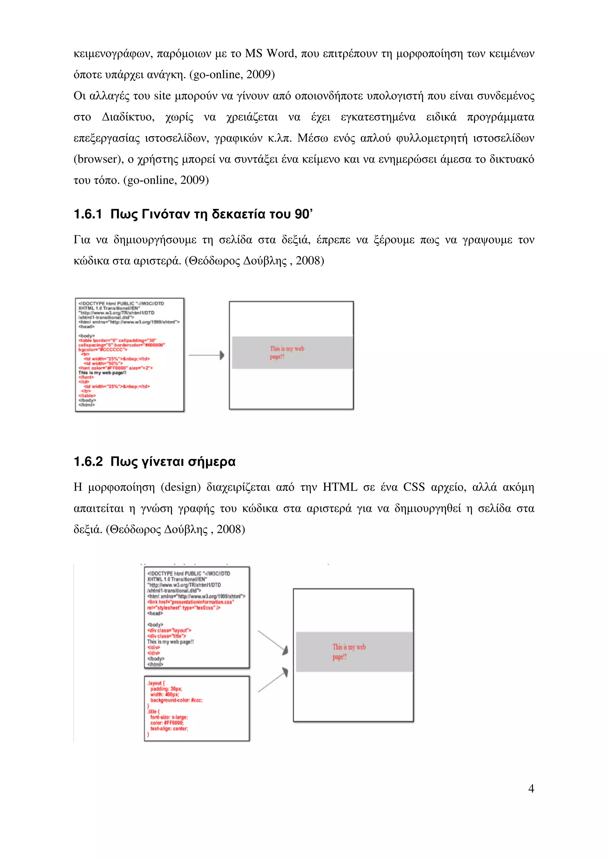 κειµενογράφων, παρόµοιων µε το MS Word, που επιτρέπουν τη µορφοποίηση των κειµένων
όποτε υπάρχει ανάγκη. (go-online, 2009)
Οι αλλαγές του site µπορούν να γίνουν από οποιονδήποτε υπολογιστή που είναι συνδεµένος
στο ∆ιαδίκτυο, χωρίς να χρειάζεται να έχει εγκατεστηµένα ειδικά προγράµµατα
επεξεργασίας ιστοσελίδων, γραφικών κ.λπ. Μέσω ενός απλού φυλλοµετρητή ιστοσελίδων
(browser), ο χρήστης µπορεί να συντάξει ένα κείµενο και να ενηµερώσει άµεσα το δικτυακό
του τόπο. (go-online, 2009)

1.6.1 Πως Γινόταν τη δεκαετία του 90’
Για να δηµιουργήσουµε τη σελίδα στα δεξιά, έπρεπε να ξέρουµε πως να γραψουµε τον
κώδικα στα αριστερά. (Θεόδωρος ∆ούβλης , 2008)




1.6.2 Πως γίνεται σήµερα
Η µορφοποίηση (design) διαχειρίζεται από την HTML σε ένα CSS αρχείο, αλλά ακόµη
απαιτείται η γνώση γραφής του κώδικα στα αριστερά για να δηµιουργηθεί η σελίδα στα
δεξιά. (Θεόδωρος ∆ούβλης , 2008)




                                                                                     4
 