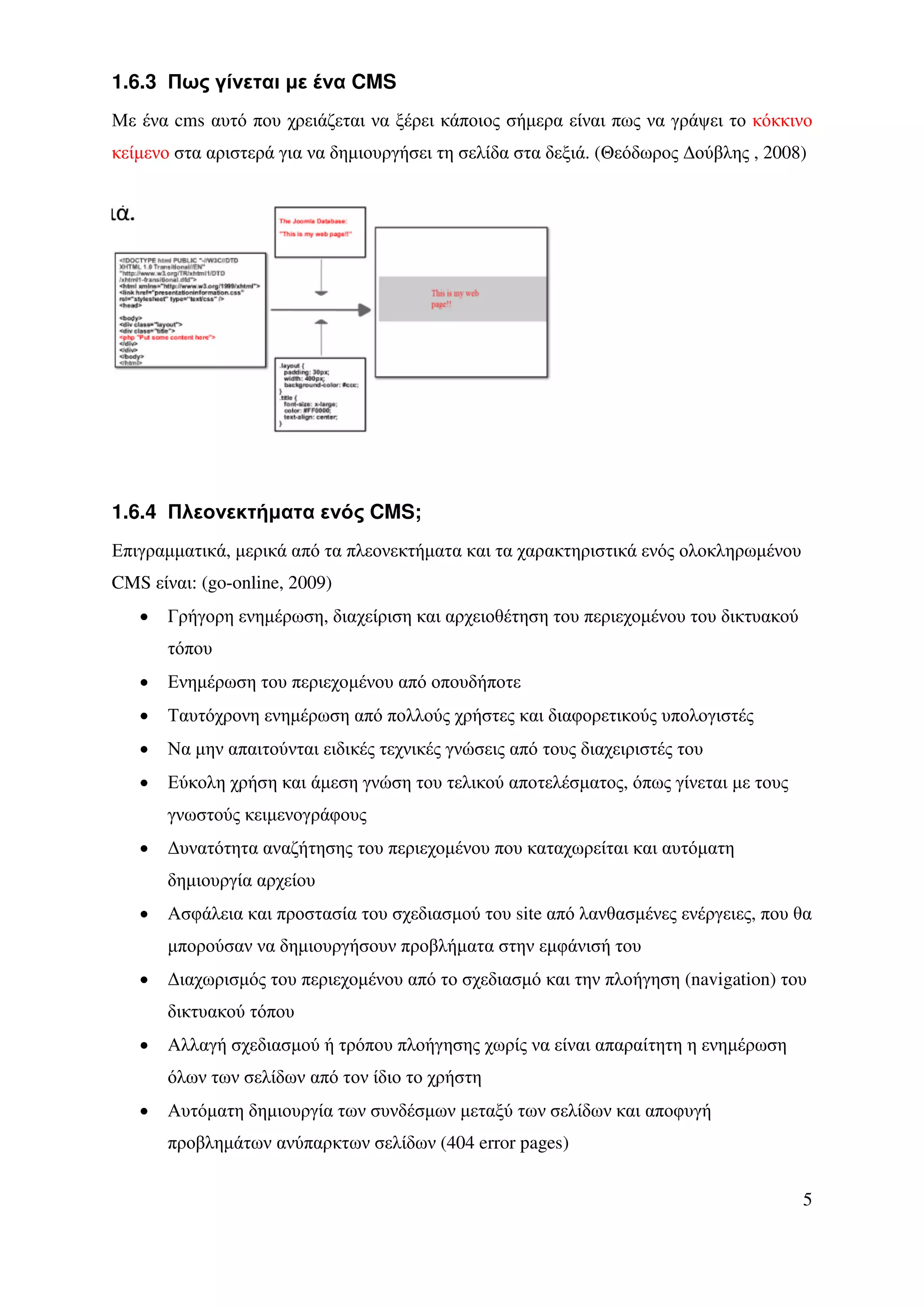 1.6.3 Πως γίνεται µε ένα CMS
Με ένα cms αυτό που χρειάζεται να ξέρει κάποιος σήµερα είναι πως να γράψει το κόκκινο
κείµενο στα αριστερά για να δηµιουργήσει τη σελίδα στα δεξιά. (Θεόδωρος ∆ούβλης , 2008)




1.6.4 Πλεονεκτήµατα ενός CMS;
Επιγραµµατικά, µερικά από τα πλεονεκτήµατα και τα χαρακτηριστικά ενός ολοκληρωµένου
CMS είναι: (go-online, 2009)
   •   Γρήγορη ενηµέρωση, διαχείριση και αρχειοθέτηση του περιεχοµένου του δικτυακού
       τόπου
   •   Ενηµέρωση του περιεχοµένου από οπουδήποτε
   •   Ταυτόχρονη ενηµέρωση από πολλούς χρήστες και διαφορετικούς υπολογιστές
   •   Να µην απαιτούνται ειδικές τεχνικές γνώσεις από τους διαχειριστές του
   •   Εύκολη χρήση και άµεση γνώση του τελικού αποτελέσµατος, όπως γίνεται µε τους
       γνωστούς κειµενογράφους
   •   ∆υνατότητα αναζήτησης του περιεχοµένου που καταχωρείται και αυτόµατη
       δηµιουργία αρχείου
   •   Ασφάλεια και προστασία του σχεδιασµού του site από λανθασµένες ενέργειες, που θα
       µπορούσαν να δηµιουργήσουν προβλήµατα στην εµφάνισή του
   •   ∆ιαχωρισµός του περιεχοµένου από το σχεδιασµό και την πλοήγηση (navigation) του
       δικτυακού τόπου
   •   Αλλαγή σχεδιασµού ή τρόπου πλοήγησης χωρίς να είναι απαραίτητη η ενηµέρωση
       όλων των σελίδων από τον ίδιο το χρήστη
   •   Αυτόµατη δηµιουργία των συνδέσµων µεταξύ των σελίδων και αποφυγή
       προβληµάτων ανύπαρκτων σελίδων (404 error pages)


                                                                                       5
 