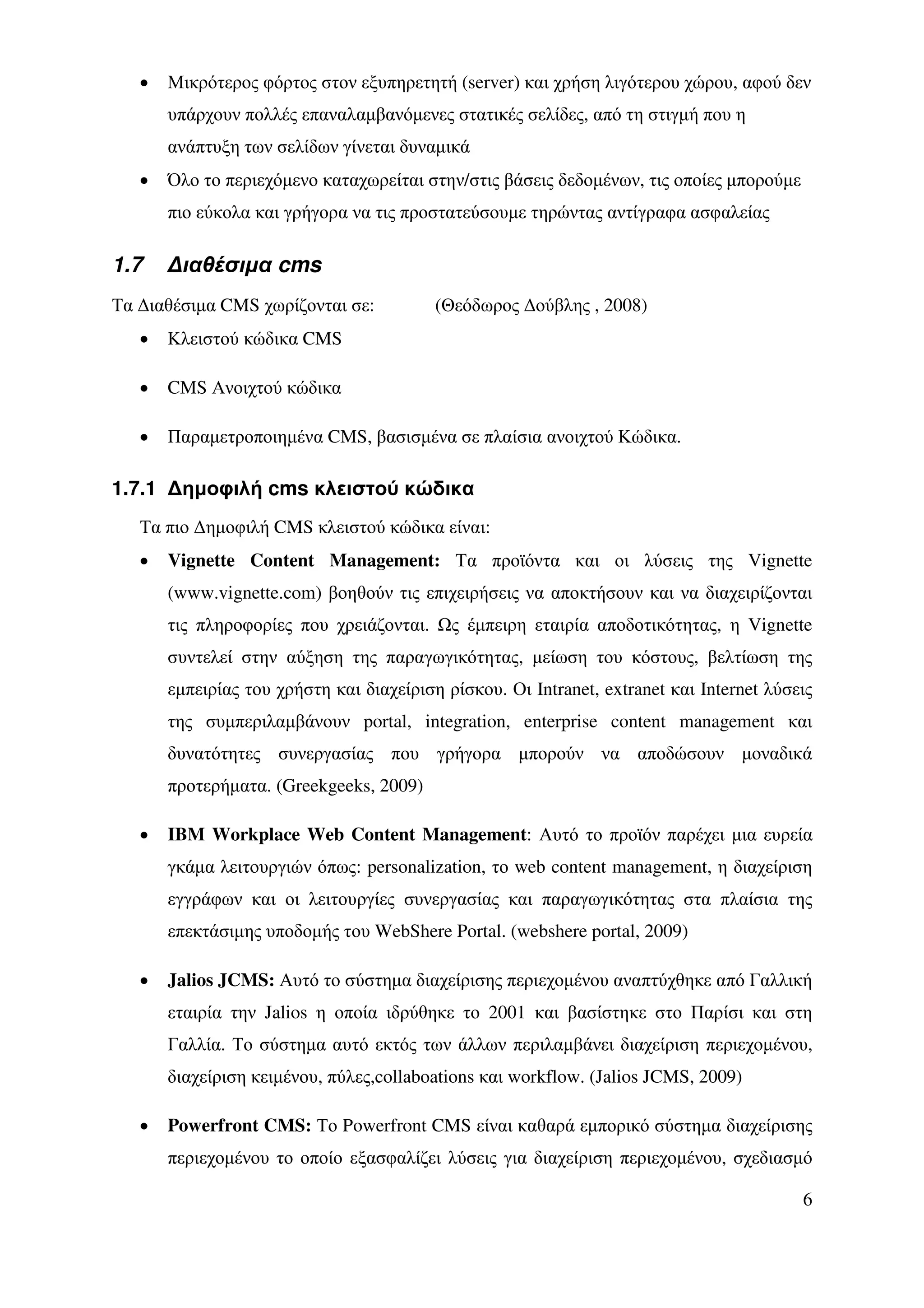 •   Μικρότερος φόρτος στον εξυπηρετητή (server) και χρήση λιγότερου χώρου, αφού δεν
       υπάρχουν πολλές επαναλαµβανόµενες στατικές σελίδες, από τη στιγµή που η
       ανάπτυξη των σελίδων γίνεται δυναµικά
   •   Όλο το περιεχόµενο καταχωρείται στην/στις βάσεις δεδοµένων, τις οποίες µπορούµε
       πιο εύκολα και γρήγορα να τις προστατεύσουµε τηρώντας αντίγραφα ασφαλείας

1.7    ∆ιαθέσιµα cms
Τα ∆ιαθέσιµα CMS χωρίζονται σε:           (Θεόδωρος ∆ούβλης , 2008)
   •   Κλειστού κώδικα CMS

   •   CMS Ανοιχτού κώδικα

   •   Παραµετροποιηµένα CMS, βασισµένα σε πλαίσια ανοιχτού Κώδικα.

1.7.1 ∆ηµοφιλή cms κλειστού κώδικα
   Τα πιο ∆ηµοφιλή CMS κλειστού κώδικα είναι:
   •   Vignette Content Management: Τα προϊόντα και οι λύσεις της Vignette
       (www.vignette.com) βοηθούν τις επιχειρήσεις να αποκτήσουν και να διαχειρίζονται
       τις πληροφορίες που χρειάζονται.     ς έµπειρη εταιρία αποδοτικότητας, η Vignette
       συντελεί στην αύξηση της παραγωγικότητας, µείωση του κόστους, βελτίωση της
       εµπειρίας του χρήστη και διαχείριση ρίσκου. Οι Intranet, extranet και Internet λύσεις
       της συµπεριλαµβάνουν portal, integration, enterprise content management και
       δυνατότητες συνεργασίας που γρήγορα µπορούν να αποδώσουν µοναδικά
       προτερήµατα. (Greekgeeks, 2009)

   •   IBM Workplace Web Content Management: Αυτό το προϊόν παρέχει µια ευρεία
       γκάµα λειτουργιών όπως: personalization, το web content management, η διαχείριση
       εγγράφων και οι λειτουργίες συνεργασίας και παραγωγικότητας στα πλαίσια της
       επεκτάσιµης υποδοµής του WebShere Portal. (webshere portal, 2009)

   •   Jalios JCMS: Αυτό το σύστηµα διαχείρισης περιεχοµένου αναπτύχθηκε από Γαλλική
       εταιρία την Jalios η οποία ιδρύθηκε το 2001 και βασίστηκε στο Παρίσι και στη
       Γαλλία. Το σύστηµα αυτό εκτός των άλλων περιλαµβάνει διαχείριση περιεχοµένου,
       διαχείριση κειµένου, πύλες,collaboations και workflow. (Jalios JCMS, 2009)

   •   Powerfront CMS: Το Powerfront CMS είναι καθαρά εµπορικό σύστηµα διαχείρισης
       περιεχοµένου το οποίο εξασφαλίζει λύσεις για διαχείριση περιεχοµένου, σχεδιασµό

                                                                                          6
 