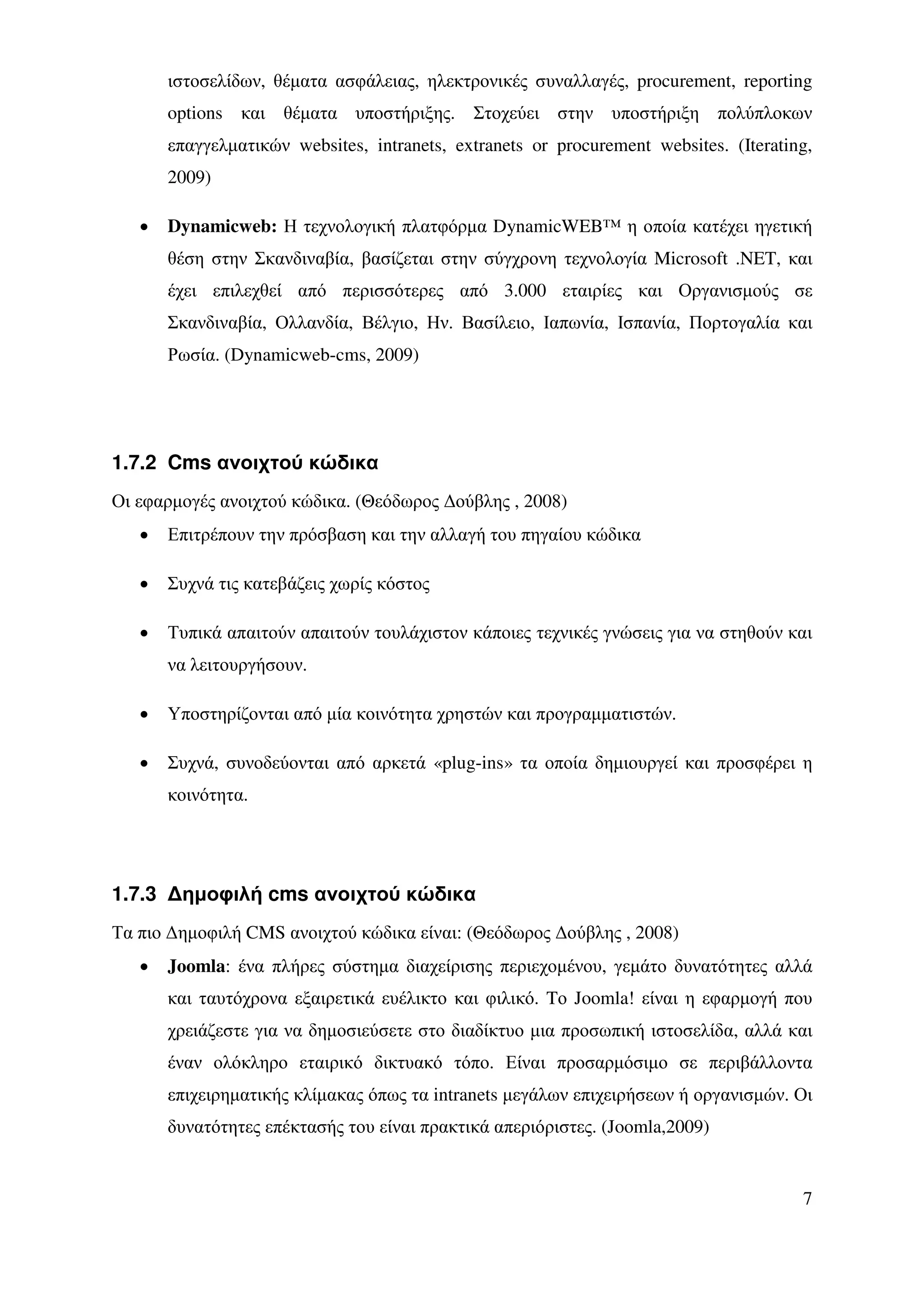 ιστοσελίδων, θέµατα ασφάλειας, ηλεκτρονικές συναλλαγές, procurement, reporting
       options και θέµατα υποστήριξης. Στοχεύει στην υποστήριξη πολύπλοκων
       επαγγελµατικών websites, intranets, extranets or procurement websites. (Iterating,
       2009)

   •   Dynamicweb: Η τεχνολογική πλατφόρµα DynamicWEB™ η οποία κατέχει ηγετική
       θέση στην Σκανδιναβία, βασίζεται στην σύγχρονη τεχνολογία Microsoft .NET, και
       έχει επιλεχθεί από περισσότερες από 3.000 εταιρίες και Οργανισµούς σε
       Σκανδιναβία, Ολλανδία, Βέλγιο, Ην. Βασίλειο, Ιαπωνία, Ισπανία, Πορτογαλία και
       Ρωσία. (Dynamicweb-cms, 2009)




1.7.2 Cms ανοιχτού κώδικα
Οι εφαρµογές ανοιχτού κώδικα. (Θεόδωρος ∆ούβλης , 2008)
   •   Επιτρέπουν την πρόσβαση και την αλλαγή του πηγαίου κώδικα

   •   Συχνά τις κατεβάζεις χωρίς κόστος

   •   Τυπικά απαιτούν απαιτούν τουλάχιστον κάποιες τεχνικές γνώσεις για να στηθούν και
       να λειτουργήσουν.

   •   Υποστηρίζονται από µία κοινότητα χρηστών και προγραµµατιστών.

   •   Συχνά, συνοδεύονται από αρκετά «plug-ins» τα οποία δηµιουργεί και προσφέρει η
       κοινότητα.




1.7.3 ∆ηµοφιλή cms ανοιχτού κώδικα
Τα πιο ∆ηµοφιλή CMS ανοιχτού κώδικα είναι: (Θεόδωρος ∆ούβλης , 2008)
   •   Joomla: ένα πλήρες σύστηµα διαχείρισης περιεχοµένου, γεµάτο δυνατότητες αλλά
       και ταυτόχρονα εξαιρετικά ευέλικτο και φιλικό. Tο Joomla! είναι η εφαρµογή που
       χρειάζεστε για να δηµοσιεύσετε στο διαδίκτυο µια προσωπική ιστοσελίδα, αλλά και
       έναν ολόκληρο εταιρικό δικτυακό τόπο. Είναι προσαρµόσιµο σε περιβάλλοντα
       επιχειρηµατικής κλίµακας όπως τα intranets µεγάλων επιχειρήσεων ή οργανισµών. Οι
       δυνατότητες επέκτασής του είναι πρακτικά απεριόριστες. (Joomla,2009)


                                                                                       7
 