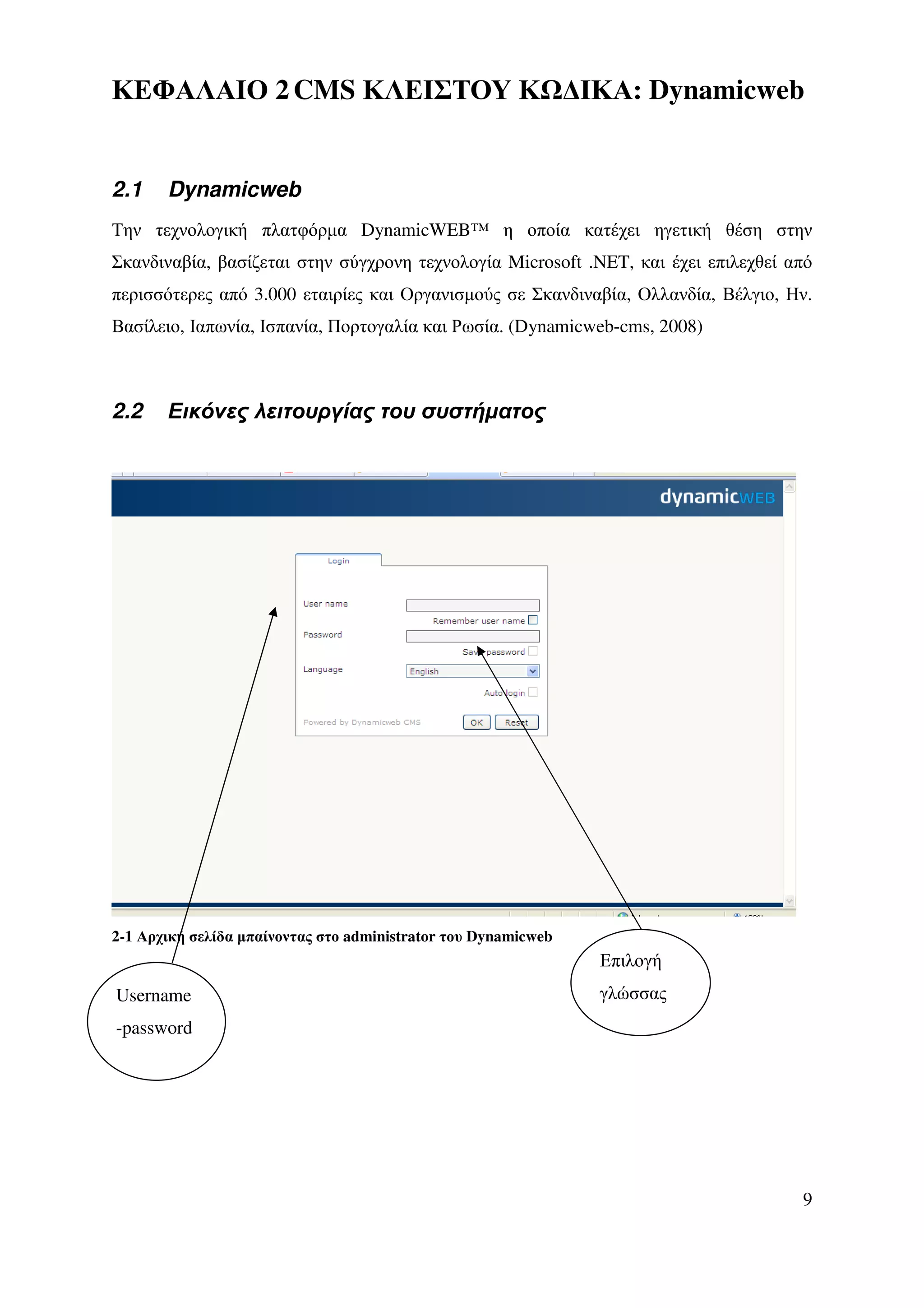 ΚΕΦΑΛΑΙΟ 2 CMS ΚΛΕΙΣΤΟΥ Κ ∆ΙΚΑ: Dynamicweb


2.1    Dynamicweb
Την τεχνολογική πλατφόρµα DynamicWEB™ η οποία κατέχει ηγετική θέση στην
Σκανδιναβία, βασίζεται στην σύγχρονη τεχνολογία Microsoft .NET, και έχει επιλεχθεί από
περισσότερες από 3.000 εταιρίες και Οργανισµούς σε Σκανδιναβία, Ολλανδία, Βέλγιο, Ην.
Βασίλειο, Ιαπωνία, Ισπανία, Πορτογαλία και Ρωσία. (Dynamicweb-cms, 2008)



2.2    Εικόνες λειτουργίας του συστήµατος




2-1 Αρχική σελίδα µπαίνοντας στο administrator του Dynamicweb
                                                                Επιλογή
Username                                                        γλώσσας
-password




                                                                                    9
 