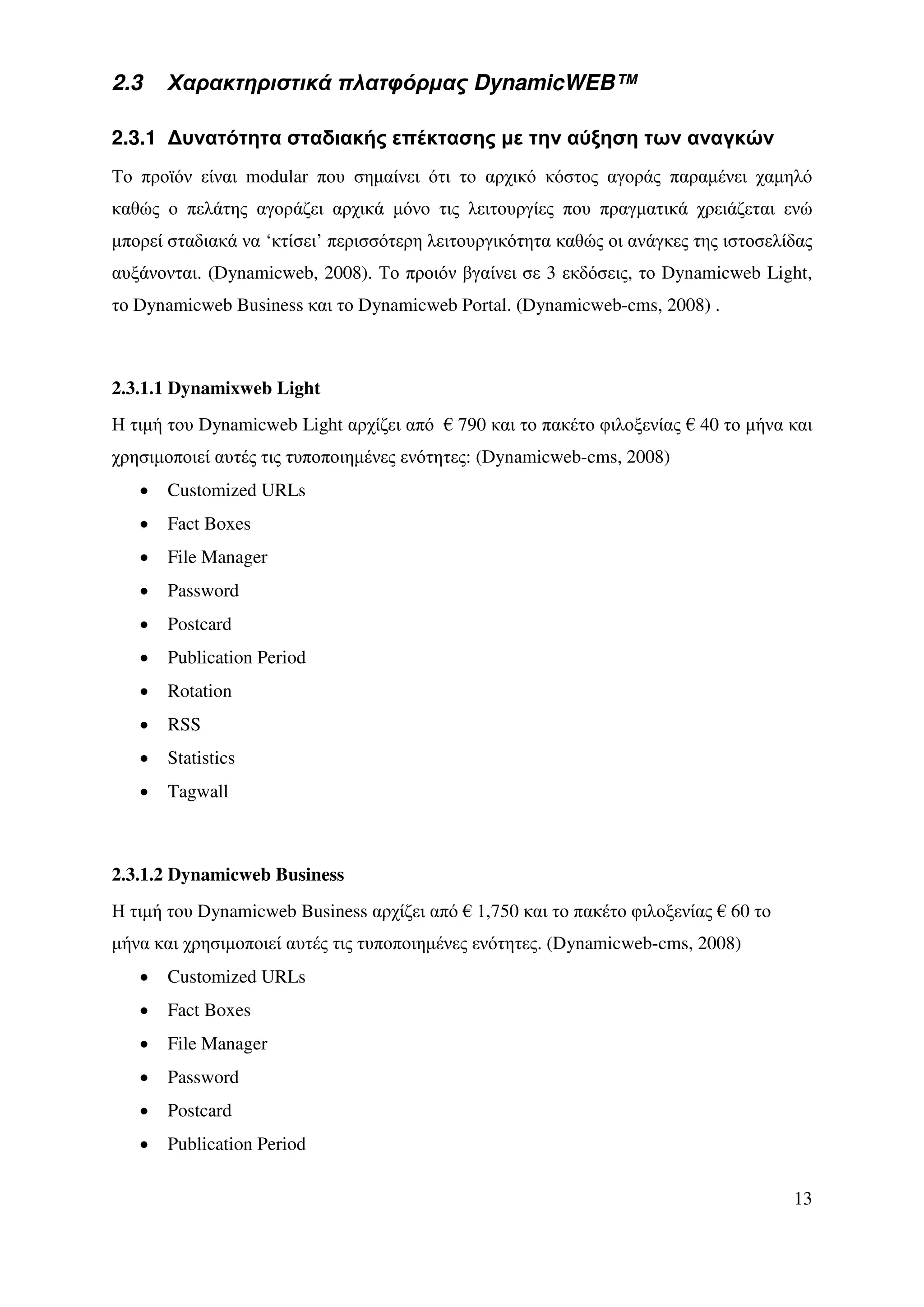 2.3    Χαρακτηριστικά πλατφόρµας DynamicWEB™

2.3.1 ∆υνατότητα σταδιακής επέκτασης µε την αύξηση των αναγκών
Το προϊόν είναι modular που σηµαίνει ότι το αρχικό κόστος αγοράς παραµένει χαµηλό
καθώς ο πελάτης αγοράζει αρχικά µόνο τις λειτουργίες που πραγµατικά χρειάζεται ενώ
µπορεί σταδιακά να ‘κτίσει’ περισσότερη λειτουργικότητα καθώς οι ανάγκες της ιστοσελίδας
αυξάνονται. (Dynamicweb, 2008). Το προιόν βγαίνει σε 3 εκδόσεις, το Dynamicweb Light,
το Dynamicweb Business και το Dynamicweb Portal. (Dynamicweb-cms, 2008) .



2.3.1.1 Dynamixweb Light
Η τιµή του Dynamicweb Light αρχίζει από € 790 και το πακέτο φιλοξενίας € 40 το µήνα και
χρησιµοποιεί αυτές τις τυποποιηµένες ενότητες: (Dynamicweb-cms, 2008)
   •   Customized URLs
   •   Fact Boxes
   •   File Manager
   •   Password
   •   Postcard
   •   Publication Period
   •   Rotation
   •   RSS
   •   Statistics
   •   Tagwall



2.3.1.2 Dynamicweb Business
Η τιµή του Dynamicweb Business αρχίζει από € 1,750 και το πακέτο φιλοξενίας € 60 το
µήνα και χρησιµοποιεί αυτές τις τυποποιηµένες ενότητες. (Dynamicweb-cms, 2008)
   •   Customized URLs
   •   Fact Boxes
   •   File Manager
   •   Password
   •   Postcard
   •   Publication Period

                                                                                      13
 