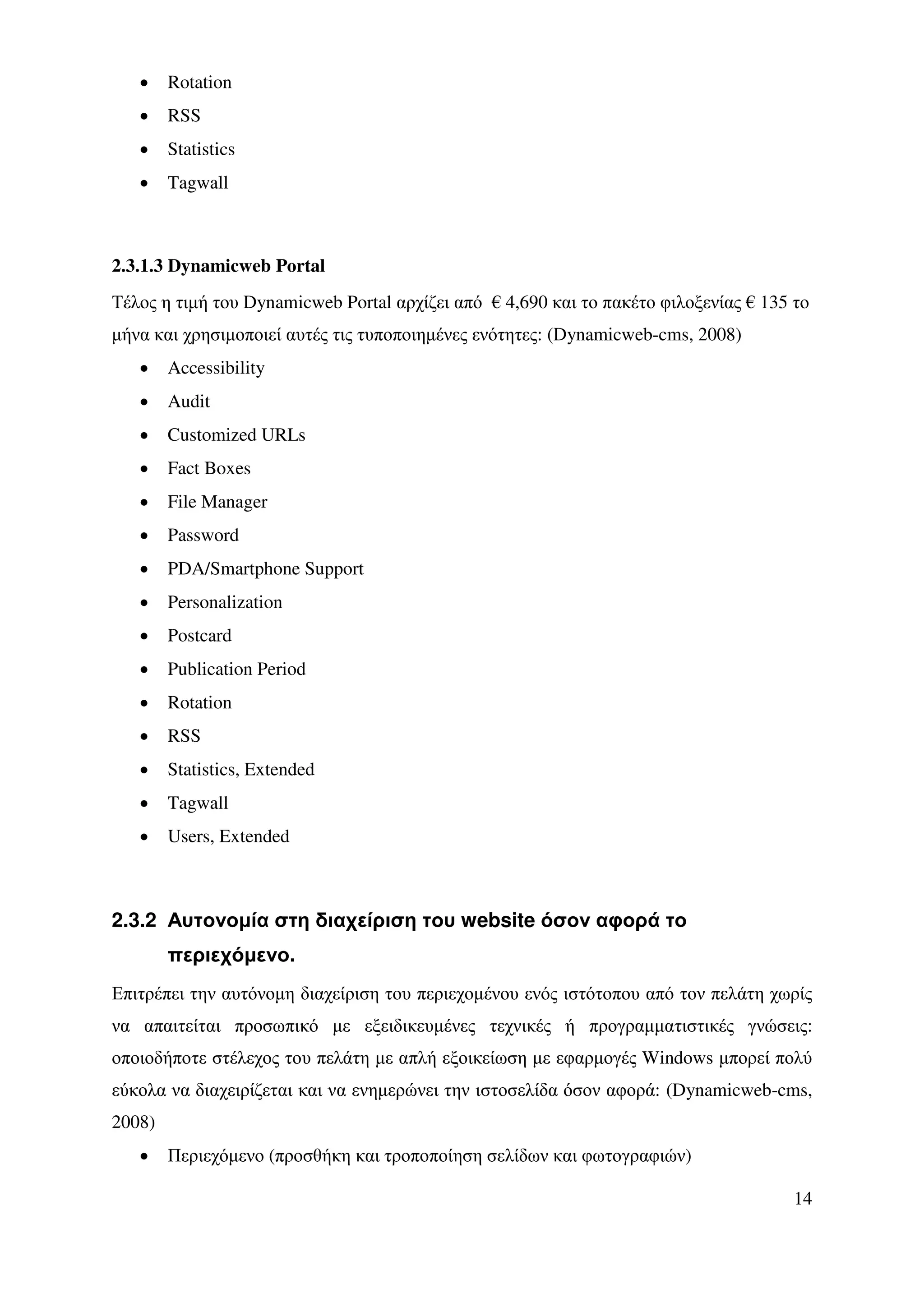•    Rotation
   •    RSS
   •    Statistics
   •    Tagwall



2.3.1.3 Dynamicweb Portal
Τέλος η τιµή του Dynamicweb Portal αρχίζει από € 4,690 και το πακέτο φιλοξενίας € 135 το
µήνα και χρησιµοποιεί αυτές τις τυποποιηµένες ενότητες: (Dynamicweb-cms, 2008)
   •    Accessibility
   •    Audit
   •    Customized URLs
   •    Fact Boxes
   •    File Manager
   •    Password
   •    PDA/Smartphone Support
   •    Personalization
   •    Postcard
   •    Publication Period
   •    Rotation
   •    RSS
   •    Statistics, Extended
   •    Tagwall
   •    Users, Extended



2.3.2 Αυτονοµία στη διαχείριση του website όσον αφορά το
        περιεχόµενο.
Επιτρέπει την αυτόνοµη διαχείριση του περιεχοµένου ενός ιστότοπου από τον πελάτη χωρίς
να απαιτείται προσωπικό µε εξειδικευµένες τεχνικές ή προγραµµατιστικές γνώσεις:
οποιοδήποτε στέλεχος του πελάτη µε απλή εξοικείωση µε εφαρµογές Windows µπορεί πολύ
εύκολα να διαχειρίζεται και να ενηµερώνει την ιστοσελίδα όσον αφορά: (Dynamicweb-cms,
2008)
   •    Περιεχόµενο (προσθήκη και τροποποίηση σελίδων και φωτογραφιών)

                                                                                      14
 