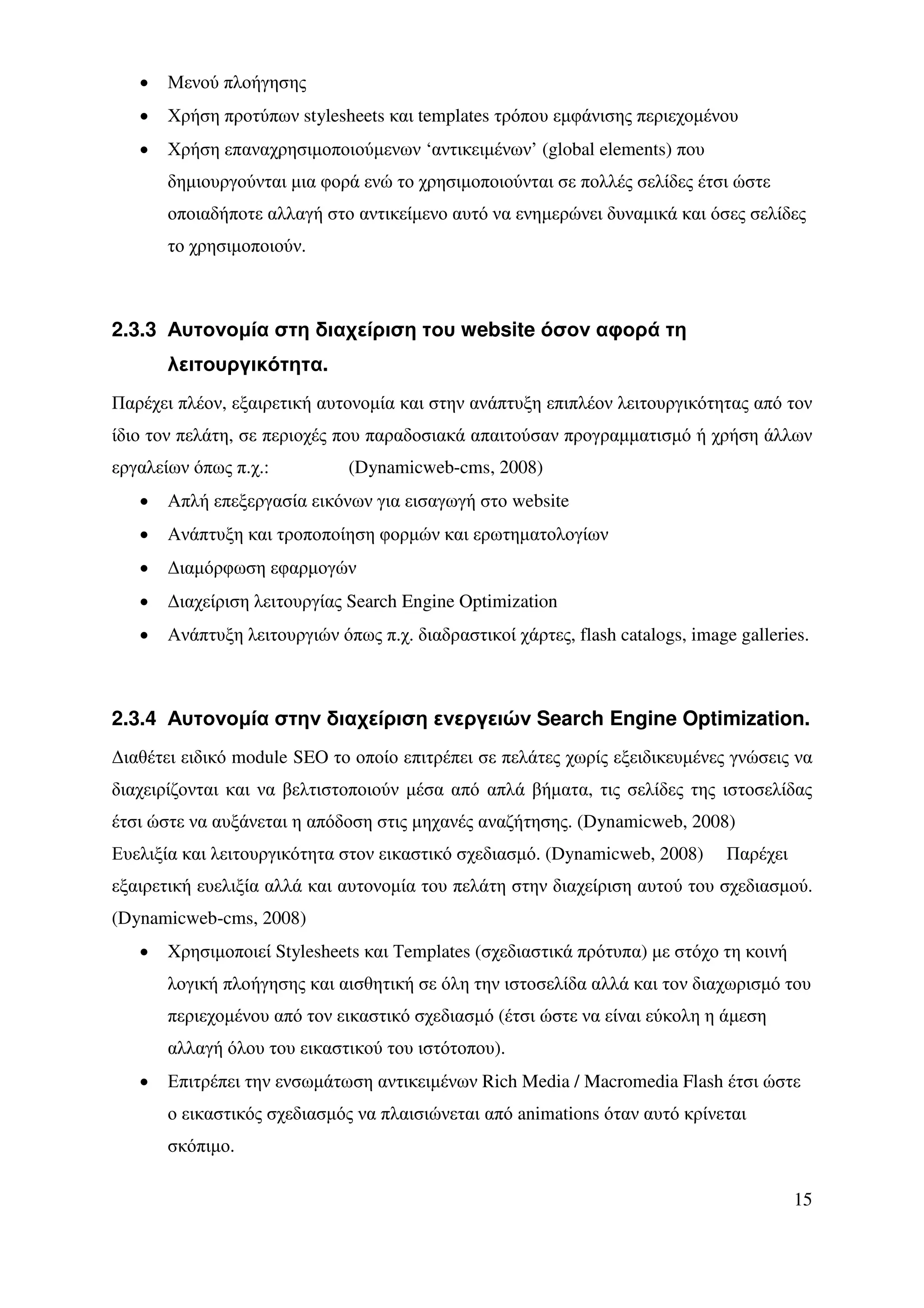•   Μενού πλοήγησης
   •   Χρήση προτύπων stylesheets και templates τρόπου εµφάνισης περιεχοµένου
   •   Χρήση επαναχρησιµοποιούµενων ‘αντικειµένων’ (global elements) που
       δηµιουργούνται µια φορά ενώ το χρησιµοποιούνται σε πολλές σελίδες έτσι ώστε
       οποιαδήποτε αλλαγή στο αντικείµενο αυτό να ενηµερώνει δυναµικά και όσες σελίδες
       το χρησιµοποιούν.



2.3.3 Αυτονοµία στη διαχείριση του website όσον αφορά τη
       λειτουργικότητα.
Παρέχει πλέον, εξαιρετική αυτονοµία και στην ανάπτυξη επιπλέον λειτουργικότητας από τον
ίδιο τον πελάτη, σε περιοχές που παραδοσιακά απαιτούσαν προγραµµατισµό ή χρήση άλλων
εργαλείων όπως π.χ.:          (Dynamicweb-cms, 2008)
   •   Απλή επεξεργασία εικόνων για εισαγωγή στο website
   •   Ανάπτυξη και τροποποίηση φορµών και ερωτηµατολογίων
   •   ∆ιαµόρφωση εφαρµογών
   •   ∆ιαχείριση λειτουργίας Search Engine Optimization
   •   Ανάπτυξη λειτουργιών όπως π.χ. διαδραστικοί χάρτες, flash catalogs, image galleries.



2.3.4 Αυτονοµία στην διαχείριση ενεργειών Search Engine Optimization.
∆ιαθέτει ειδικό module SEO το οποίο επιτρέπει σε πελάτες χωρίς εξειδικευµένες γνώσεις να
διαχειρίζονται και να βελτιστοποιούν µέσα από απλά βήµατα, τις σελίδες της ιστοσελίδας
έτσι ώστε να αυξάνεται η απόδοση στις µηχανές αναζήτησης. (Dynamicweb, 2008)
Ευελιξία και λειτουργικότητα στον εικαστικό σχεδιασµό. (Dynamicweb, 2008)       Παρέχει
εξαιρετική ευελιξία αλλά και αυτονοµία του πελάτη στην διαχείριση αυτού του σχεδιασµού.
(Dynamicweb-cms, 2008)
   •   Xρησιµοποιεί Stylesheets και Τemplates (σχεδιαστικά πρότυπα) µε στόχο τη κοινή
       λογική πλοήγησης και αισθητική σε όλη την ιστοσελίδα αλλά και τον διαχωρισµό του
       περιεχοµένου από τον εικαστικό σχεδιασµό (έτσι ώστε να είναι εύκολη η άµεση
       αλλαγή όλου του εικαστικού του ιστότοπου).
   •   Επιτρέπει την ενσωµάτωση αντικειµένων Rich Media / Macromedia Flash έτσι ώστε
       ο εικαστικός σχεδιασµός να πλαισιώνεται από animations όταν αυτό κρίνεται
       σκόπιµο.

                                                                                          15
 