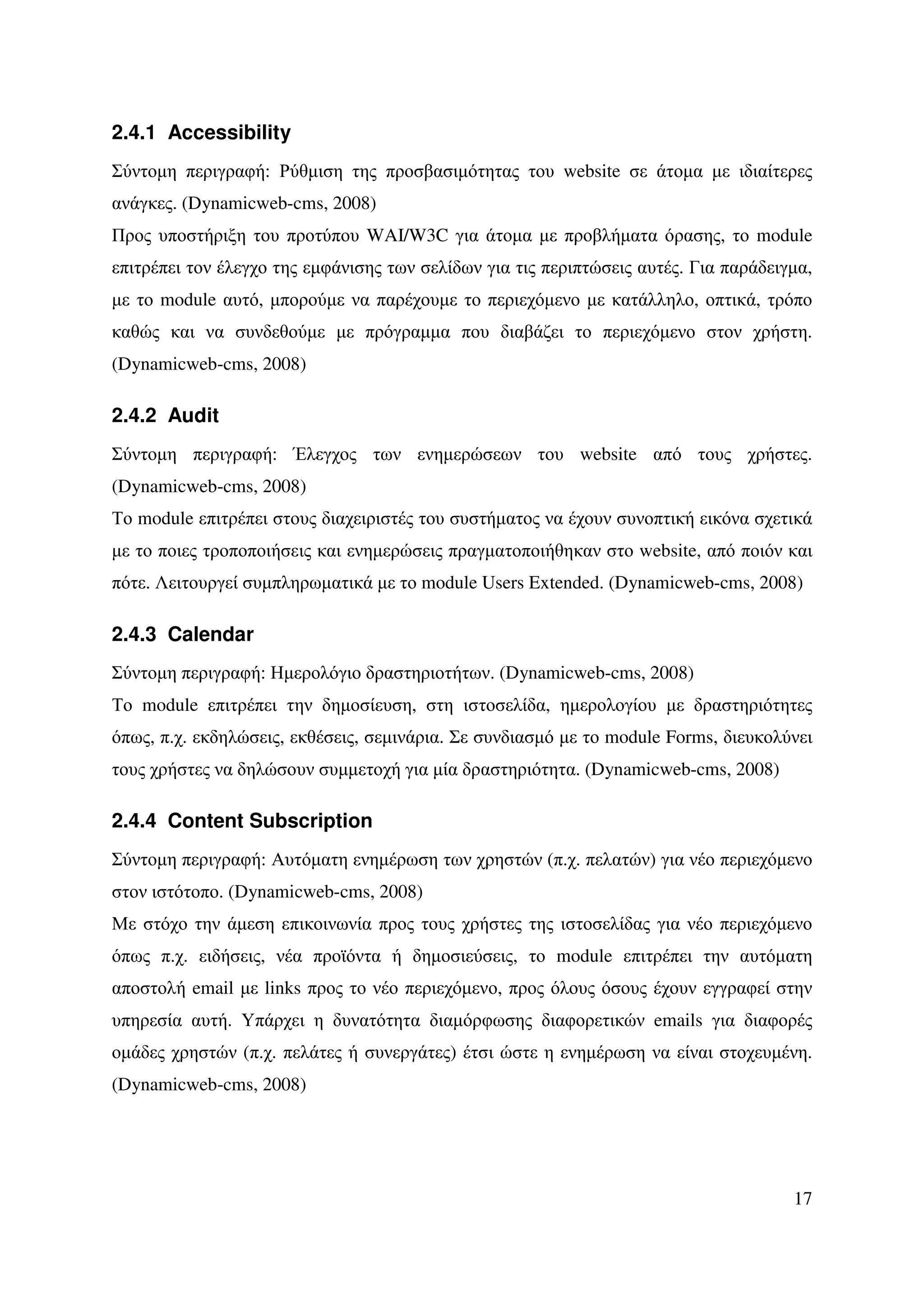 2.4.1 Accessibility
Σύντοµη περιγραφή: Ρύθµιση της προσβασιµότητας του website σε άτοµα µε ιδιαίτερες
ανάγκες. (Dynamicweb-cms, 2008)
Προς υποστήριξη του προτύπου WAI/W3C για άτοµα µε προβλήµατα όρασης, το module
επιτρέπει τον έλεγχο της εµφάνισης των σελίδων για τις περιπτώσεις αυτές. Για παράδειγµα,
µε το module αυτό, µπορούµε να παρέχουµε το περιεχόµενο µε κατάλληλο, οπτικά, τρόπο
καθώς και να συνδεθούµε µε πρόγραµµα που διαβάζει το περιεχόµενο στον χρήστη.
(Dynamicweb-cms, 2008)

2.4.2 Audit
Σύντοµη περιγραφή: Έλεγχος των ενηµερώσεων του website από τους χρήστες.
(Dynamicweb-cms, 2008)
Το module επιτρέπει στους διαχειριστές του συστήµατος να έχουν συνοπτική εικόνα σχετικά
µε το ποιες τροποποιήσεις και ενηµερώσεις πραγµατοποιήθηκαν στο website, από ποιόν και
πότε. Λειτουργεί συµπληρωµατικά µε το module Users Extended. (Dynamicweb-cms, 2008)

2.4.3 Calendar
Σύντοµη περιγραφή: Ηµερολόγιο δραστηριοτήτων. (Dynamicweb-cms, 2008)
Το module επιτρέπει την δηµοσίευση, στη ιστοσελίδα, ηµερολογίου µε δραστηριότητες
όπως, π.χ. εκδηλώσεις, εκθέσεις, σεµινάρια. Σε συνδιασµό µε το module Forms, διευκολύνει
τους χρήστες να δηλώσουν συµµετοχή για µία δραστηριότητα. (Dynamicweb-cms, 2008)

2.4.4 Content Subscription
Σύντοµη περιγραφή: Αυτόµατη ενηµέρωση των χρηστών (π.χ. πελατών) για νέο περιεχόµενο
στον ιστότοπο. (Dynamicweb-cms, 2008)
Με στόχο την άµεση επικοινωνία προς τους χρήστες της ιστοσελίδας για νέο περιεχόµενο
όπως π.χ. ειδήσεις, νέα προϊόντα ή δηµοσιεύσεις, το module επιτρέπει την αυτόµατη
αποστολή email µε links προς το νέο περιεχόµενο, προς όλους όσους έχουν εγγραφεί στην
υπηρεσία αυτή. Υπάρχει η δυνατότητα διαµόρφωσης διαφορετικών emails για διαφορές
οµάδες χρηστών (π.χ. πελάτες ή συνεργάτες) έτσι ώστε η ενηµέρωση να είναι στοχευµένη.
(Dynamicweb-cms, 2008)




                                                                                      17
 