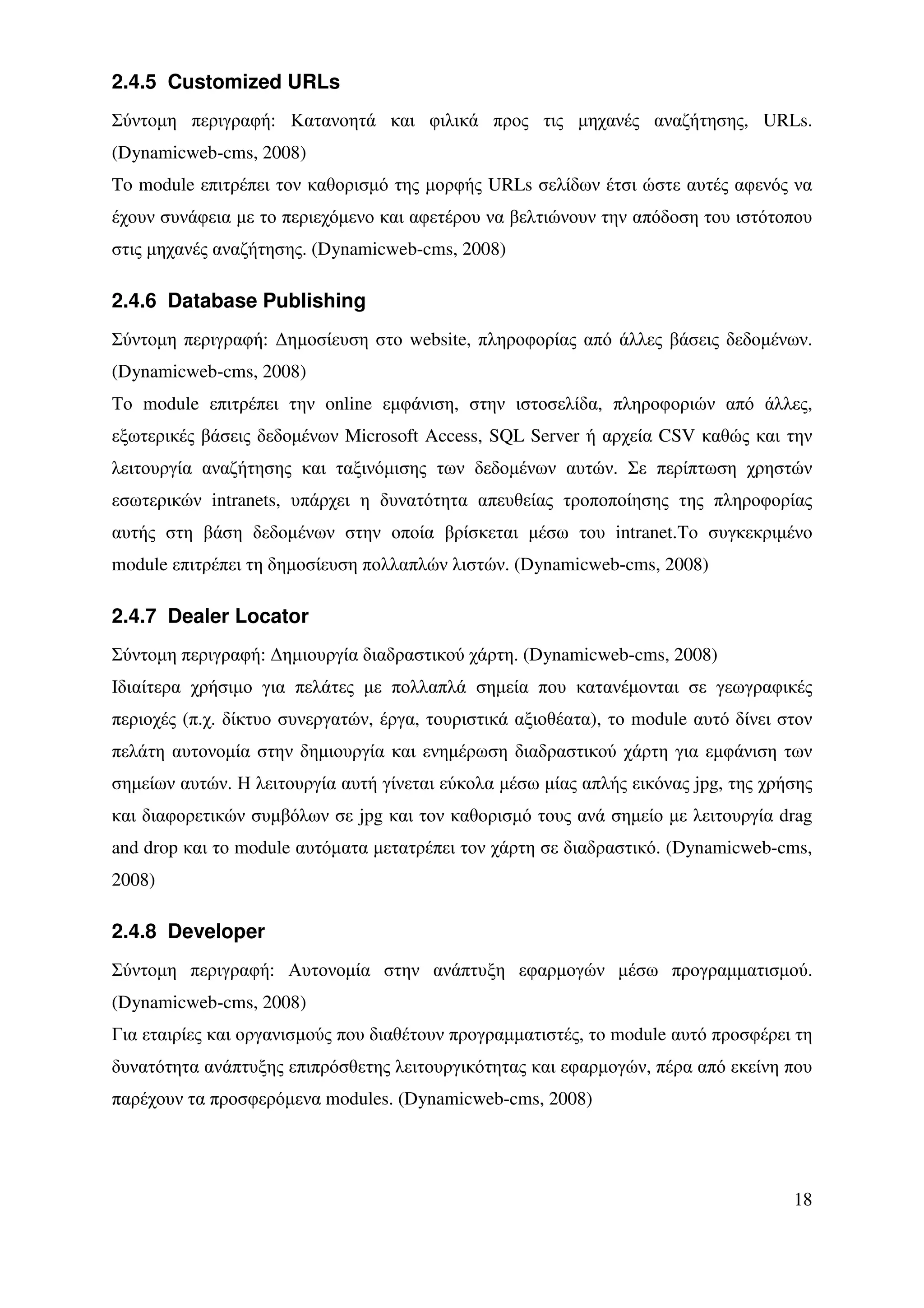 2.4.5 Customized URLs
Σύντοµη περιγραφή: Κατανοητά και φιλικά προς τις µηχανές αναζήτησης, URLs.
(Dynamicweb-cms, 2008)
To module επιτρέπει τον καθορισµό της µορφής URLs σελίδων έτσι ώστε αυτές αφενός να
έχουν συνάφεια µε το περιεχόµενο και αφετέρου να βελτιώνουν την απόδοση του ιστότοπου
στις µηχανές αναζήτησης. (Dynamicweb-cms, 2008)

2.4.6 Database Publishing
Σύντοµη περιγραφή: ∆ηµοσίευση στο website, πληροφορίας από άλλες βάσεις δεδοµένων.
(Dynamicweb-cms, 2008)
Το module επιτρέπει την online εµφάνιση, στην ιστοσελίδα, πληροφοριών από άλλες,
εξωτερικές βάσεις δεδοµένων Microsoft Access, SQL Server ή αρχεία CSV καθώς και την
λειτουργία αναζήτησης και ταξινόµισης των δεδοµένων αυτών. Σε περίπτωση χρηστών
εσωτερικών intranets, υπάρχει η δυνατότητα απευθείας τροποποίησης της πληροφορίας
αυτής στη βάση δεδοµένων στην οποία βρίσκεται µέσω του intranet.Το συγκεκριµένο
module επιτρέπει τη δηµοσίευση πολλαπλών λιστών. (Dynamicweb-cms, 2008)

2.4.7 Dealer Locator
Σύντοµη περιγραφή: ∆ηµιουργία διαδραστικού χάρτη. (Dynamicweb-cms, 2008)
Ιδιαίτερα χρήσιµο για πελάτες µε πολλαπλά σηµεία που κατανέµονται σε γεωγραφικές
περιοχές (π.χ. δίκτυο συνεργατών, έργα, τουριστικά αξιοθέατα), το module αυτό δίνει στον
πελάτη αυτονοµία στην δηµιουργία και ενηµέρωση διαδραστικού χάρτη για εµφάνιση των
σηµείων αυτών. Η λειτουργία αυτή γίνεται εύκολα µέσω µίας απλής εικόνας jpg, της χρήσης
και διαφορετικών συµβόλων σε jpg και τον καθορισµό τους ανά σηµείο µε λειτουργία drag
and drop και το module αυτόµατα µετατρέπει τον χάρτη σε διαδραστικό. (Dynamicweb-cms,
2008)

2.4.8 Developer
Σύντοµη περιγραφή: Αυτονοµία στην ανάπτυξη εφαρµογών µέσω προγραµµατισµού.
(Dynamicweb-cms, 2008)
Για εταιρίες και οργανισµούς που διαθέτουν προγραµµατιστές, το module αυτό προσφέρει τη
δυνατότητα ανάπτυξης επιπρόσθετης λειτουργικότητας και εφαρµογών, πέρα από εκείνη που
παρέχουν τα προσφερόµενα modules. (Dynamicweb-cms, 2008)




                                                                                     18
 