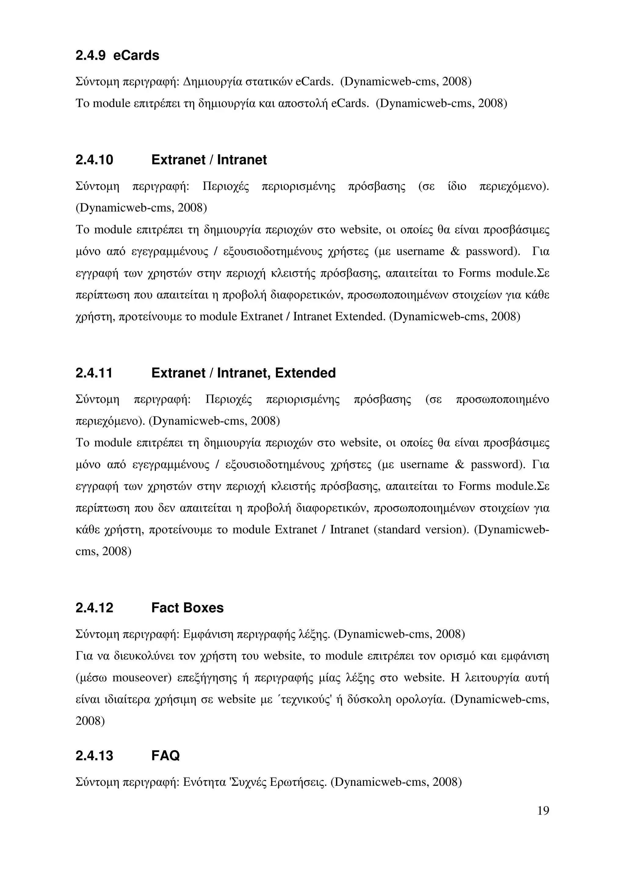 2.4.9 eCards
Σύντοµη περιγραφή: ∆ηµιουργία στατικών eCards. (Dynamicweb-cms, 2008)
To module επιτρέπει τη δηµιουργία και αποστολή eCards. (Dynamicweb-cms, 2008)



2.4.10          Extranet / Intranet
Σύντοµη      περιγραφή:   Περιοχές   περιορισµένης   πρόσβασης   (σε    ίδιο   περιεχόµενο).
(Dynamicweb-cms, 2008)
Το module επιτρέπει τη δηµιουργία περιοχών στο website, οι οποίες θα είναι προσβάσιµες
µόνο από εγεγραµµένους / εξουσιοδοτηµένους χρήστες (µε username & password). Για
εγγραφή των χρηστών στην περιοχή κλειστής πρόσβασης, απαιτείται το Forms module.Σε
περίπτωση που απαιτείται η προβολή διαφορετικών, προσωποποιηµένων στοιχείων για κάθε
χρήστη, προτείνουµε το module Extranet / Intranet Extended. (Dynamicweb-cms, 2008)



2.4.11          Extranet / Intranet, Extended
Σύντοµη      περιγραφή:   Περιοχές   περιορισµένης   πρόσβασης    (σε    προσωποποιηµένο
περιεχόµενο). (Dynamicweb-cms, 2008)
Το module επιτρέπει τη δηµιουργία περιοχών στο website, οι οποίες θα είναι προσβάσιµες
µόνο από εγεγραµµένους / εξουσιοδοτηµένους χρήστες (µε username & password). Για
εγγραφή των χρηστών στην περιοχή κλειστής πρόσβασης, απαιτείται το Forms module.Σε
περίπτωση που δεν απαιτείται η προβολή διαφορετικών, προσωποποιηµένων στοιχείων για
κάθε χρήστη, προτείνουµε το module Extranet / Intranet (standard version). (Dynamicweb-
cms, 2008)



2.4.12          Fact Boxes
Σύντοµη περιγραφή: Εµφάνιση περιγραφής λέξης. (Dynamicweb-cms, 2008)
Για να διευκολύνει τον χρήστη του website, το module επιτρέπει τον ορισµό και εµφάνιση
(µέσω mouseover) επεξήγησης ή περιγραφής µίας λέξης στο website. H λειτουργία αυτή
είναι ιδιαίτερα χρήσιµη σε website µε ΄τεχνικούς' ή δύσκολη ορολογία. (Dynamicweb-cms,
2008)

2.4.13          FAQ
Σύντοµη περιγραφή: Ενότητα 'Συχνές Ερωτήσεις. (Dynamicweb-cms, 2008)

                                                                                         19
 