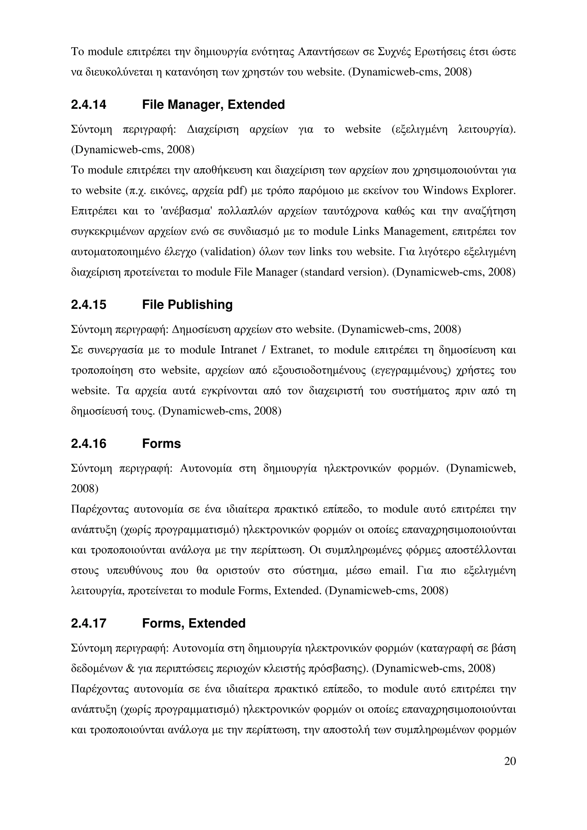 To module επιτρέπει την δηµιουργία ενότητας Απαντήσεων σε Συχνές Ερωτήσεις έτσι ώστε
να διευκολύνεται η κατανόηση των χρηστών του website. (Dynamicweb-cms, 2008)

2.4.14        File Manager, Extended
Σύντοµη περιγραφή: ∆ιαχείριση αρχείων για το website (εξελιγµένη λειτουργία).
(Dynamicweb-cms, 2008)
To module επιτρέπει την αποθήκευση και διαχείριση των αρχείων που χρησιµοποιούνται για
το website (π.χ. εικόνες, αρχεία pdf) µε τρόπο παρόµοιο µε εκείνον του Windows Explorer.
Επιτρέπει και το 'ανέβασµα' πολλαπλών αρχείων ταυτόχρονα καθώς και την αναζήτηση
συγκεκριµένων αρχείων ενώ σε συνδιασµό µε το module Links Management, επιτρέπει τον
αυτοµατοποιηµένο έλεγχο (validation) όλων των links του website. Για λιγότερο εξελιγµένη
διαχείριση προτείνεται το module File Manager (standard version). (Dynamicweb-cms, 2008)

2.4.15        File Publishing
Σύντοµη περιγραφή: ∆ηµοσίευση αρχείων στο website. (Dynamicweb-cms, 2008)
Σε συνεργασία µε το module Intranet / Extranet, τo module επιτρέπει τη δηµοσίευση και
τροποποίηση στο website, αρχείων από εξουσιοδοτηµένους (εγεγραµµένους) χρήστες του
website. Τα αρχεία αυτά εγκρίνονται από τον διαχειριστή του συστήµατος πριν από τη
δηµοσίευσή τους. (Dynamicweb-cms, 2008)

2.4.16        Forms
Σύντοµη περιγραφή: Αυτονοµία στη δηµιουργία ηλεκτρονικών φορµών. (Dynamicweb,
2008)
Παρέχοντας αυτονοµία σε ένα ιδιαίτερα πρακτικό επίπεδο, το module αυτό επιτρέπει την
ανάπτυξη (χωρίς προγραµµατισµό) ηλεκτρονικών φορµών οι οποίες επαναχρησιµοποιούνται
και τροποποιούνται ανάλογα µε την περίπτωση. Οι συµπληρωµένες φόρµες αποστέλλονται
στους υπευθύνους που θα οριστούν στο σύστηµα, µέσω email. Για πιο εξελιγµένη
λειτουργία, προτείνεται το module Forms, Extended. (Dynamicweb-cms, 2008)

2.4.17        Forms, Extended
Σύντοµη περιγραφή: Αυτονοµία στη δηµιουργία ηλεκτρονικών φορµών (καταγραφή σε βάση
δεδοµένων & για περιπτώσεις περιοχών κλειστής πρόσβασης). (Dynamicweb-cms, 2008)
Παρέχοντας αυτονοµία σε ένα ιδιαίτερα πρακτικό επίπεδο, το module αυτό επιτρέπει την
ανάπτυξη (χωρίς προγραµµατισµό) ηλεκτρονικών φορµών οι οποίες επαναχρησιµοποιούνται
και τροποποιούνται ανάλογα µε την περίπτωση, την αποστολή των συµπληρωµένων φορµών

                                                                                     20
 
