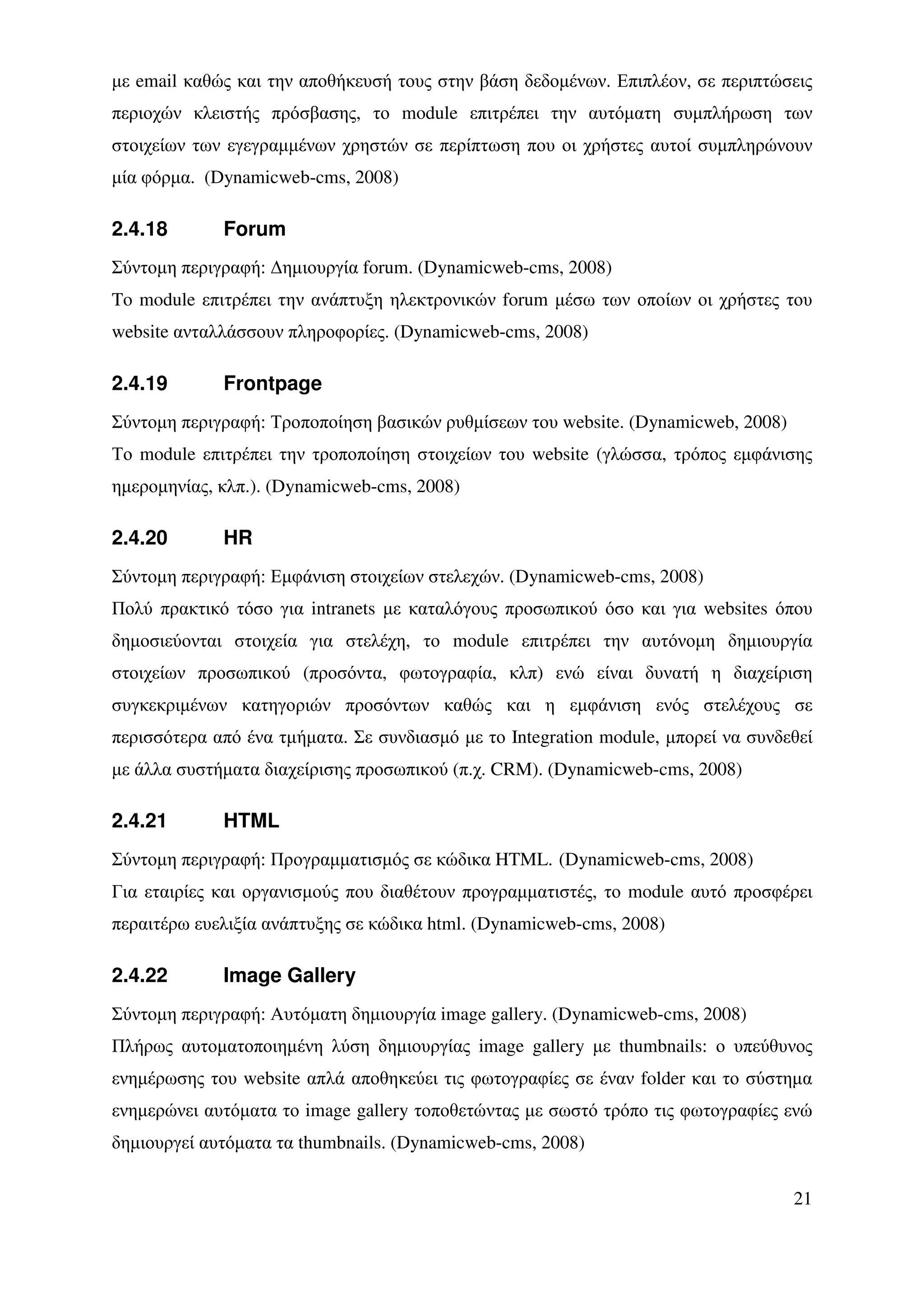 µε email καθώς και την αποθήκευσή τους στην βάση δεδοµένων. Επιπλέον, σε περιπτώσεις
περιοχών κλειστής πρόσβασης, το module επιτρέπει την αυτόµατη συµπλήρωση των
στοιχείων των εγεγραµµένων χρηστών σε περίπτωση που οι χρήστες αυτοί συµπληρώνουν
µία φόρµα. (Dynamicweb-cms, 2008)

2.4.18       Forum
Σύντοµη περιγραφή: ∆ηµιουργία forum. (Dynamicweb-cms, 2008)
To module επιτρέπει την ανάπτυξη ηλεκτρονικών forum µέσω των οποίων οι χρήστες του
website ανταλλάσσουν πληροφορίες. (Dynamicweb-cms, 2008)

2.4.19       Frontpage
Σύντοµη περιγραφή: Τροποποίηση βασικών ρυθµίσεων του website. (Dynamicweb, 2008)
Το module επιτρέπει την τροποποίηση στοιχείων του website (γλώσσα, τρόπος εµφάνισης
ηµεροµηνίας, κλπ.). (Dynamicweb-cms, 2008)

2.4.20       HR
Σύντοµη περιγραφή: Εµφάνιση στοιχείων στελεχών. (Dynamicweb-cms, 2008)
Πολύ πρακτικό τόσο για intranets µε καταλόγους προσωπικού όσο και για websites όπου
δηµοσιεύονται στοιχεία για στελέχη, το module επιτρέπει την αυτόνοµη δηµιουργία
στοιχείων προσωπικού (προσόντα, φωτογραφία, κλπ) ενώ είναι δυνατή η διαχείριση
συγκεκριµένων κατηγοριών προσόντων καθώς και η εµφάνιση ενός στελέχους σε
περισσότερα από ένα τµήµατα. Σε συνδιασµό µε το Integration module, µπορεί να συνδεθεί
µε άλλα συστήµατα διαχείρισης προσωπικού (π.χ. CRM). (Dynamicweb-cms, 2008)

2.4.21       HTML
Σύντοµη περιγραφή: Προγραµµατισµός σε κώδικα HTML. (Dynamicweb-cms, 2008)
Για εταιρίες και οργανισµούς που διαθέτουν προγραµµατιστές, το module αυτό προσφέρει
περαιτέρω ευελιξία ανάπτυξης σε κώδικα html. (Dynamicweb-cms, 2008)

2.4.22       Image Gallery
Σύντοµη περιγραφή: Αυτόµατη δηµιουργία image gallery. (Dynamicweb-cms, 2008)
Πλήρως αυτοµατοποιηµένη λύση δηµιουργίας image gallery µε thumbnails: ο υπεύθυνος
ενηµέρωσης του website απλά αποθηκεύει τις φωτογραφίες σε έναν folder και το σύστηµα
ενηµερώνει αυτόµατα το image gallery τοποθετώντας µε σωστό τρόπο τις φωτογραφίες ενώ
δηµιουργεί αυτόµατα τα thumbnails. (Dynamicweb-cms, 2008)


                                                                                   21
 