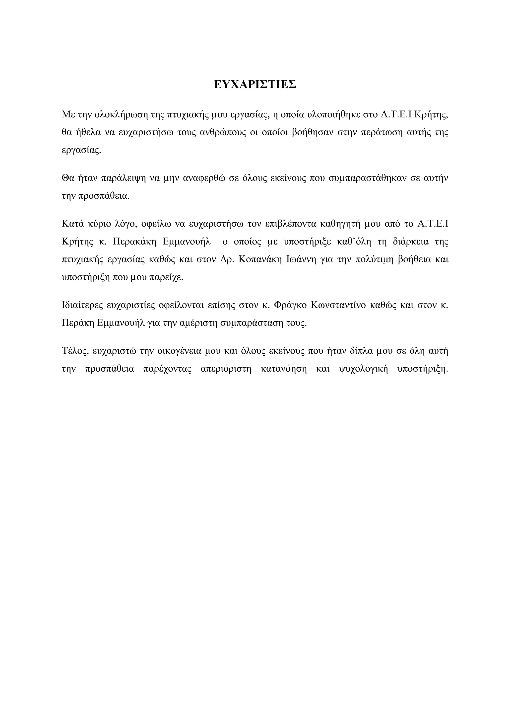 ΕΥΧΑΡΙΣΤΙΕΣ

Με την ολοκλήρωση της πτυχιακής µου εργασίας, η οποία υλοποιήθηκε στο Α.Τ.Ε.Ι Κρήτης,
θα ήθελα να ευχαριστήσω τους ανθρώπους οι οποίοι βοήθησαν στην περάτωση αυτής της
εργασίας.

Θα ήταν παράλειψη να µην αναφερθώ σε όλους εκείνους που συµπαραστάθηκαν σε αυτήν
την προσπάθεια.

Κατά κύριο λόγο, οφείλω να ευχαριστήσω τον επιβλέποντα καθηγητή µου από το Α.Τ.Ε.Ι
Κρήτης κ. Περακάκη Εµµανουήλ       ο οποίος µε υποστήριξε καθ’όλη τη διάρκεια της
πτυχιακής εργασίας καθώς και στον ∆ρ. Κοπανάκη Ιωάννη για την πολύτιµη βοήθεια και
υποστήριξη που µου παρείχε.

Ιδιαίτερες ευχαριστίες οφείλονται επίσης στον κ. Φράγκο Κωνσταντίνο καθώς και στον κ.
Περάκη Εµµανουήλ για την αµέριστη συµπαράσταση τους.

Τέλος, ευχαριστώ την οικογένεια µου και όλους εκείνους που ήταν δίπλα µου σε όλη αυτή
την προσπάθεια παρέχοντας απεριόριστη κατανόηση και ψυχολογική υποστήριξη.
 