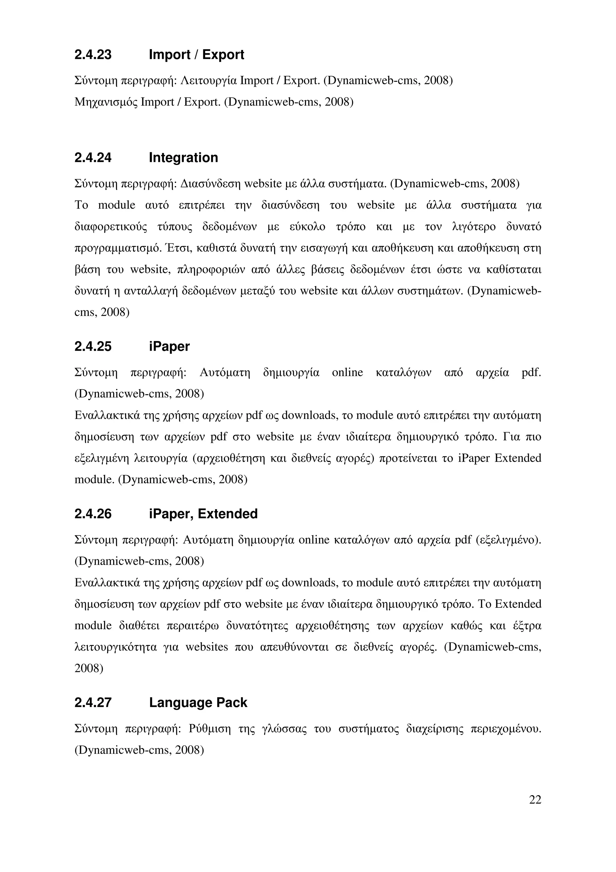 2.4.23          Import / Export
Σύντοµη περιγραφή: Λειτουργία Import / Export. (Dynamicweb-cms, 2008)
Μηχανισµός Import / Export. (Dynamicweb-cms, 2008)



2.4.24          Integration
Σύντοµη περιγραφή: ∆ιασύνδεση website µε άλλα συστήµατα. (Dynamicweb-cms, 2008)
Το module αυτό επιτρέπει την διασύνδεση του website µε άλλα συστήµατα για
διαφορετικούς τύπους δεδοµένων µε εύκολο τρόπο και µε τον λιγότερο δυνατό
προγραµµατισµό. Έτσι, καθιστά δυνατή την εισαγωγή και αποθήκευση και αποθήκευση στη
βάση του website, πληροφοριών από άλλες βάσεις δεδοµένων έτσι ώστε να καθίσταται
δυνατή η ανταλλαγή δεδοµένων µεταξύ του website και άλλων συστηµάτων. (Dynamicweb-
cms, 2008)

2.4.25          iPaper
Σύντοµη      περιγραφή:   Αυτόµατη   δηµιουργία   online   καταλόγων   από   αρχεία   pdf.
(Dynamicweb-cms, 2008)
Εναλλακτικά της χρήσης αρχείων pdf ως downloads, το module αυτό επιτρέπει την αυτόµατη
δηµοσίευση των αρχείων pdf στο website µε έναν ιδιαίτερα δηµιουργικό τρόπο. Για πιο
εξελιγµένη λειτουργία (αρχειοθέτηση και διεθνείς αγορές) προτείνεται το iPaper Extended
module. (Dynamicweb-cms, 2008)

2.4.26          iPaper, Extended
Σύντοµη περιγραφή: Αυτόµατη δηµιουργία online καταλόγων από αρχεία pdf (εξελιγµένο).
(Dynamicweb-cms, 2008)
Εναλλακτικά της χρήσης αρχείων pdf ως downloads, το module αυτό επιτρέπει την αυτόµατη
δηµοσίευση των αρχείων pdf στο website µε έναν ιδιαίτερα δηµιουργικό τρόπο. Το Extended
module διαθέτει περαιτέρω δυνατότητες αρχειοθέτησης των αρχείων καθώς και έξτρα
λειτουργικότητα για websites που απευθύνονται σε διεθνείς αγορές. (Dynamicweb-cms,
2008)

2.4.27          Language Pack
Σύντοµη περιγραφή: Ρύθµιση της γλώσσας του συστήµατος διαχείρισης περιεχοµένου.
(Dynamicweb-cms, 2008)



                                                                                       22
 