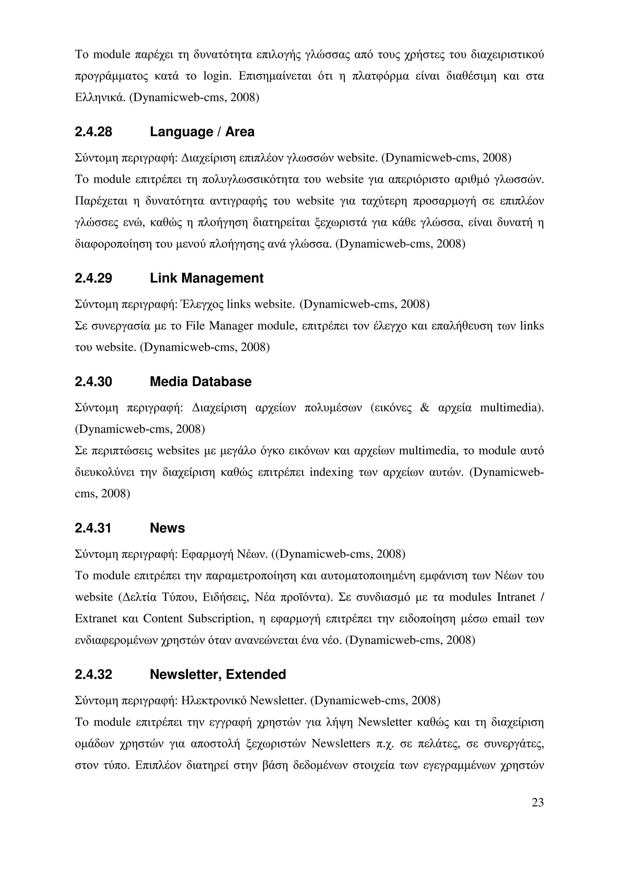 Το module παρέχει τη δυνατότητα επιλογής γλώσσας από τους χρήστες του διαχειριστικού
προγράµµατος κατά το login. Επισηµαίνεται ότι η πλατφόρµα είναι διαθέσιµη και στα
Ελληνικά. (Dynamicweb-cms, 2008)

2.4.28       Language / Area
Σύντοµη περιγραφή: ∆ιαχείριση επιπλέον γλωσσών website. (Dynamicweb-cms, 2008)
To module επιτρέπει τη πολυγλωσσικότητα του website για απεριόριστο αριθµό γλωσσών.
Παρέχεται η δυνατότητα αντιγραφής του website για ταχύτερη προσαρµογή σε επιπλέον
γλώσσες ενώ, καθώς η πλοήγηση διατηρείται ξεχωριστά για κάθε γλώσσα, είναι δυνατή η
διαφοροποίηση του µενού πλοήγησης ανά γλώσσα. (Dynamicweb-cms, 2008)

2.4.29       Link Management
Σύντοµη περιγραφή: Έλεγχος links website. (Dynamicweb-cms, 2008)
Σε συνεργασία µε το File Manager module, επιτρέπει τον έλεγχο και επαλήθευση των links
του website. (Dynamicweb-cms, 2008)

2.4.30       Media Database
Σύντοµη περιγραφή: ∆ιαχείριση αρχείων πολυµέσων (εικόνες & αρχεία multimedia).
(Dynamicweb-cms, 2008)
Σε περιπτώσεις websites µε µεγάλο όγκο εικόνων και αρχείων multimedia, το module αυτό
διευκολύνει την διαχείριση καθώς επιτρέπει indexing των αρχείων αυτών. (Dynamicweb-
cms, 2008)

2.4.31       News
Σύντοµη περιγραφή: Εφαρµογή Νέων. ((Dynamicweb-cms, 2008)
Το module επιτρέπει την παραµετροποίηση και αυτοµατοποιηµένη εµφάνιση των Νέων του
website (∆ελτία Τύπου, Ειδήσεις, Νέα προϊόντα). Σε συνδιασµό µε τα modules Intranet /
Extranet και Content Subscription, η εφαρµογή επιτρέπει την ειδοποίηση µέσω email των
ενδιαφεροµένων χρηστών όταν ανανεώνεται ένα νέο. (Dynamicweb-cms, 2008)

2.4.32       Newsletter, Extended
Σύντοµη περιγραφή: Ηλεκτρονικό Newsletter. (Dynamicweb-cms, 2008)
To module επιτρέπει την εγγραφή χρηστών για λήψη Newsletter καθώς και τη διαχείριση
οµάδων χρηστών για αποστολή ξεχωριστών Newsletters π.χ. σε πελάτες, σε συνεργάτες,
στον τύπο. Επιπλέον διατηρεί στην βάση δεδοµένων στοιχεία των εγεγραµµένων χρηστών


                                                                                   23
 
