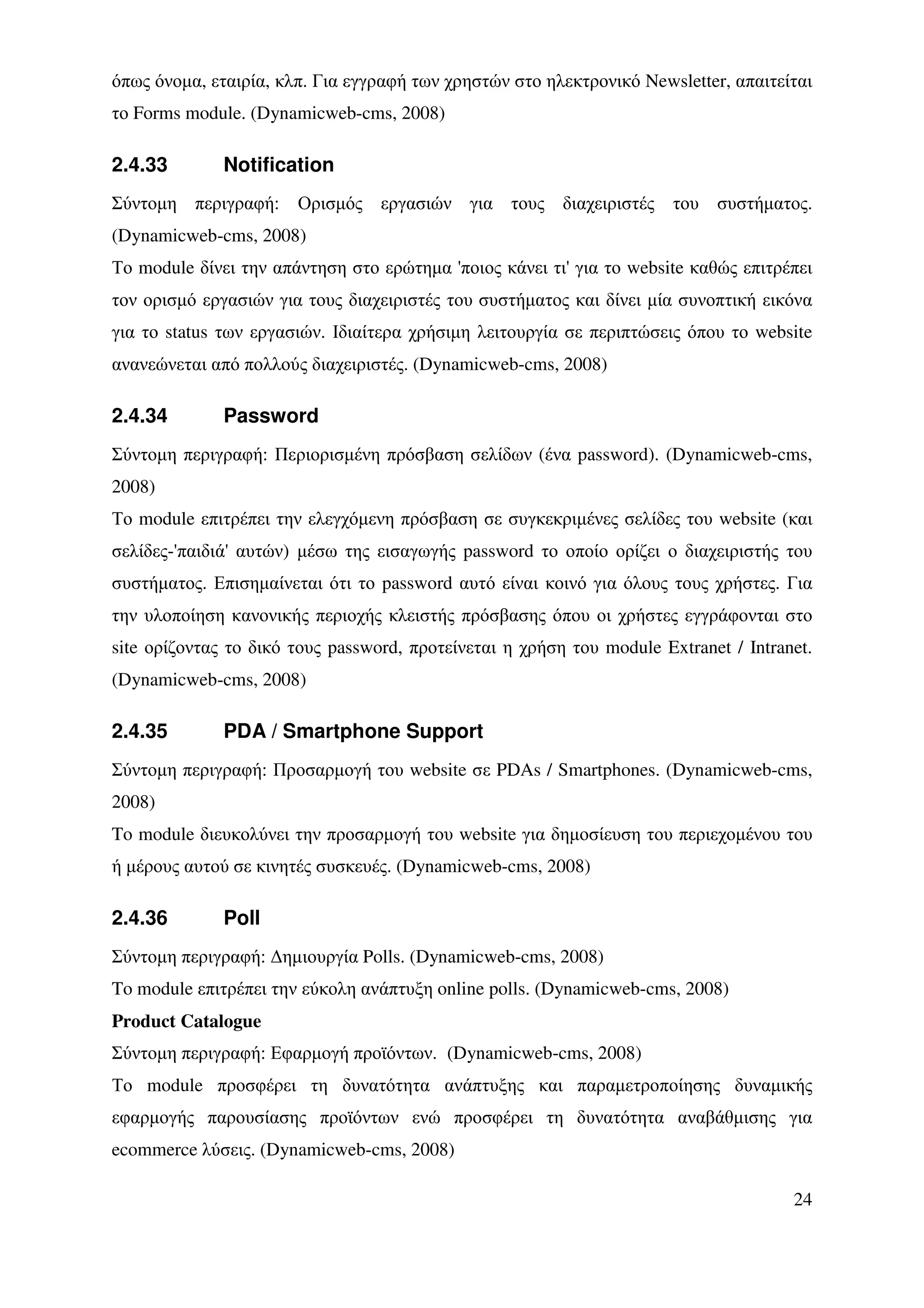 όπως όνοµα, εταιρία, κλπ. Για εγγραφή των χρηστών στο ηλεκτρονικό Newsletter, απαιτείται
το Forms module. (Dynamicweb-cms, 2008)

2.4.33        Notification
Σύντοµη περιγραφή: Ορισµός εργασιών για τους διαχειριστές του συστήµατος.
(Dynamicweb-cms, 2008)
Το module δίνει την απάντηση στο ερώτηµα 'ποιος κάνει τι' για το website καθώς επιτρέπει
τον ορισµό εργασιών για τους διαχειριστές του συστήµατος και δίνει µία συνοπτική εικόνα
για το status των εργασιών. Ιδιαίτερα χρήσιµη λειτουργία σε περιπτώσεις όπου το website
ανανεώνεται από πολλούς διαχειριστές. (Dynamicweb-cms, 2008)

2.4.34        Password
Σύντοµη περιγραφή: Περιορισµένη πρόσβαση σελίδων (ένα password). (Dynamicweb-cms,
2008)
Το module επιτρέπει την ελεγχόµενη πρόσβαση σε συγκεκριµένες σελίδες του website (και
σελίδες-'παιδιά' αυτών) µέσω της εισαγωγής password το οποίο ορίζει ο διαχειριστής του
συστήµατος. Επισηµαίνεται ότι το password αυτό είναι κοινό για όλους τους χρήστες. Για
την υλοποίηση κανονικής περιοχής κλειστής πρόσβασης όπου οι χρήστες εγγράφονται στο
site ορίζοντας το δικό τους password, προτείνεται η χρήση του module Extranet / Intranet.
(Dynamicweb-cms, 2008)

2.4.35        PDA / Smartphone Support
Σύντοµη περιγραφή: Προσαρµογή του website σε PDAs / Smartphones. (Dynamicweb-cms,
2008)
To module διευκολύνει την προσαρµογή του website για δηµοσίευση του περιεχοµένου του
ή µέρους αυτού σε κινητές συσκευές. (Dynamicweb-cms, 2008)

2.4.36        Poll
Σύντοµη περιγραφή: ∆ηµιουργία Polls. (Dynamicweb-cms, 2008)
To module επιτρέπει την εύκολη ανάπτυξη online polls. (Dynamicweb-cms, 2008)
Product Catalogue
Σύντοµη περιγραφή: Εφαρµογή προϊόντων. (Dynamicweb-cms, 2008)
Το module προσφέρει τη δυνατότητα ανάπτυξης και παραµετροποίησης δυναµικής
εφαρµογής παρουσίασης προϊόντων ενώ προσφέρει τη δυνατότητα αναβάθµισης για
ecommerce λύσεις. (Dynamicweb-cms, 2008)

                                                                                      24
 