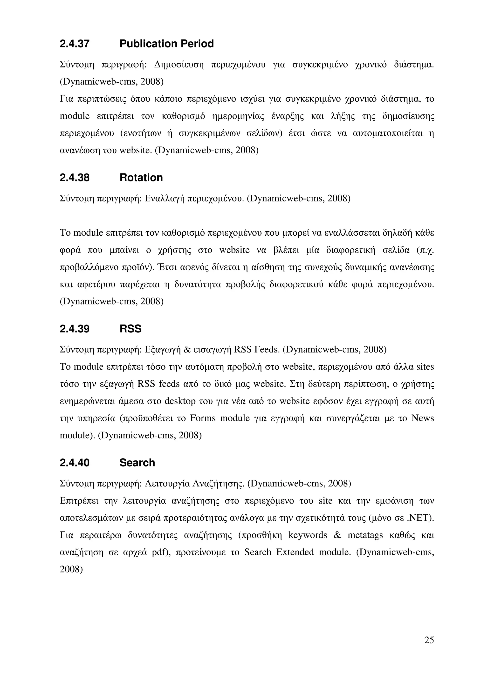 2.4.37       Publication Period
Σύντοµη περιγραφή: ∆ηµοσίευση περιεχοµένου για συγκεκριµένο χρονικό διάστηµα.
(Dynamicweb-cms, 2008)
Για περιπτώσεις όπου κάποιο περιεχόµενο ισχύει για συγκεκριµένο χρονικό διάστηµα, τo
module επιτρέπει τον καθορισµό ηµεροµηνίας έναρξης και λήξης της δηµοσίευσης
περιεχοµένου (ενοτήτων ή συγκεκριµένων σελίδων) έτσι ώστε να αυτοµατοποιείται η
ανανέωση του website. (Dynamicweb-cms, 2008)

2.4.38       Rotation
Σύντοµη περιγραφή: Εναλλαγή περιεχοµένου. (Dynamicweb-cms, 2008)


Το module επιτρέπει τον καθορισµό περιεχοµένου που µπορεί να εναλλάσσεται δηλαδή κάθε
φορά που µπαίνει ο χρήστης στο website να βλέπει µία διαφορετική σελίδα (π.χ.
προβαλλόµενο προϊόν). Έτσι αφενός δίνεται η αίσθηση της συνεχούς δυναµικής ανανέωσης
και αφετέρου παρέχεται η δυνατότητα προβολής διαφορετικού κάθε φορά περιεχοµένου.
(Dynamicweb-cms, 2008)

2.4.39       RSS
Σύντοµη περιγραφή: Εξαγωγή & εισαγωγή RSS Feeds. (Dynamicweb-cms, 2008)
Tο module επιτρέπει τόσο την αυτόµατη προβολή στο website, περιεχοµένου από άλλα sites
τόσο την εξαγωγή RSS feeds από το δικό µας website. Στη δεύτερη περίπτωση, ο χρήστης
ενηµερώνεται άµεσα στο desktop του για νέα από το website εφόσον έχει εγγραφή σε αυτή
την υπηρεσία (προϋποθέτει το Forms module για εγγραφή και συνεργάζεται µε το News
module). (Dynamicweb-cms, 2008)

2.4.40       Search
Σύντοµη περιγραφή: Λειτουργία Αναζήτησης. (Dynamicweb-cms, 2008)
Επιτρέπει την λειτουργία αναζήτησης στο περιεχόµενο του site και την εµφάνιση των
αποτελεσµάτων µε σειρά προτεραιότητας ανάλογα µε την σχετικότητά τους (µόνο σε .NET).
Για περαιτέρω δυνατότητες αναζήτησης (προσθήκη keywords & metatags καθώς και
αναζήτηση σε αρχεά pdf), προτείνουµε το Search Extended module. (Dynamicweb-cms,
2008)




                                                                                   25
 