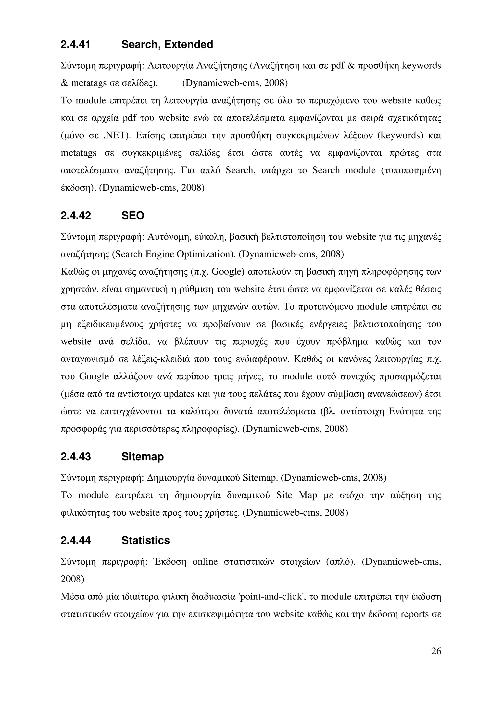 2.4.41        Search, Extended
Σύντοµη περιγραφή: Λειτουργία Αναζήτησης (Αναζήτηση και σε pdf & προσθήκη keywords
& metatags σε σελίδες).     (Dynamicweb-cms, 2008)
Το module επιτρέπει τη λειτουργία αναζήτησης σε όλο το περιεχόµενο του website καθως
και σε αρχεία pdf του website ενώ τα αποτελέσµατα εµφανίζονται µε σειρά σχετικότητας
(µόνο σε .ΝΕΤ). Επίσης επιτρέπει την προσθήκη συγκεκριµένων λέξεων (keywords) και
metatags σε συγκεκριµένες σελίδες έτσι ώστε αυτές να εµφανίζονται πρώτες στα
αποτελέσµατα αναζήτησης. Για απλό Search, υπάρχει το Search module (τυποποιηµένη
έκδοση). (Dynamicweb-cms, 2008)

2.4.42        SEO
Σύντοµη περιγραφή: Αυτόνοµη, εύκολη, βασική βελτιστοποίηση του website για τις µηχανές
αναζήτησης (Search Engine Optimization). (Dynamicweb-cms, 2008)
Kαθώς οι µηχανές αναζήτησης (π.χ. Google) αποτελούν τη βασική πηγή πληροφόρησης των
χρηστών, είναι σηµαντική η ρύθµιση του website έτσι ώστε να εµφανίζεται σε καλές θέσεις
στα αποτελέσµατα αναζήτησης των µηχανών αυτών. Το προτεινόµενο module επιτρέπει σε
µη εξειδικευµένους χρήστες να προβαίνουν σε βασικές ενέργειες βελτιστοποίησης του
website ανά σελίδα, να βλέπουν τις περιοχές που έχουν πρόβληµα καθώς και τον
ανταγωνισµό σε λέξεις-κλειδιά που τους ενδιαφέρουν. Καθώς οι κανόνες λειτουργίας π.χ.
του Google αλλάζουν ανά περίπου τρεις µήνες, το module αυτό συνεχώς προσαρµόζεται
(µέσα από τα αντίστοιχα updates και για τους πελάτες που έχουν σύµβαση ανανεώσεων) έτσι
ώστε να επιτυγχάνονται τα καλύτερα δυνατά αποτελέσµατα (βλ. αντίστοιχη Ενότητα της
προσφοράς για περισσότερες πληροφορίες). (Dynamicweb-cms, 2008)

2.4.43        Sitemap
Σύντοµη περιγραφή: ∆ηµιουργία δυναµικού Sitemap. (Dynamicweb-cms, 2008)
Το module επιτρέπει τη δηµιουργία δυναµικού Site Map µε στόχο την αύξηση της
φιλικότητας του website προς τους χρήστες. (Dynamicweb-cms, 2008)

2.4.44        Statistics
Σύντοµη περιγραφή: Έκδοση online στατιστικών στοιχείων (απλό). (Dynamicweb-cms,
2008)
Μέσα από µία ιδιαίτερα φιλική διαδικασία 'point-and-click', το module επιτρέπει την έκδοση
στατιστικών στοιχείων για την επισκεψιµότητα του website καθώς και την έκδοση reports σε


                                                                                       26
 