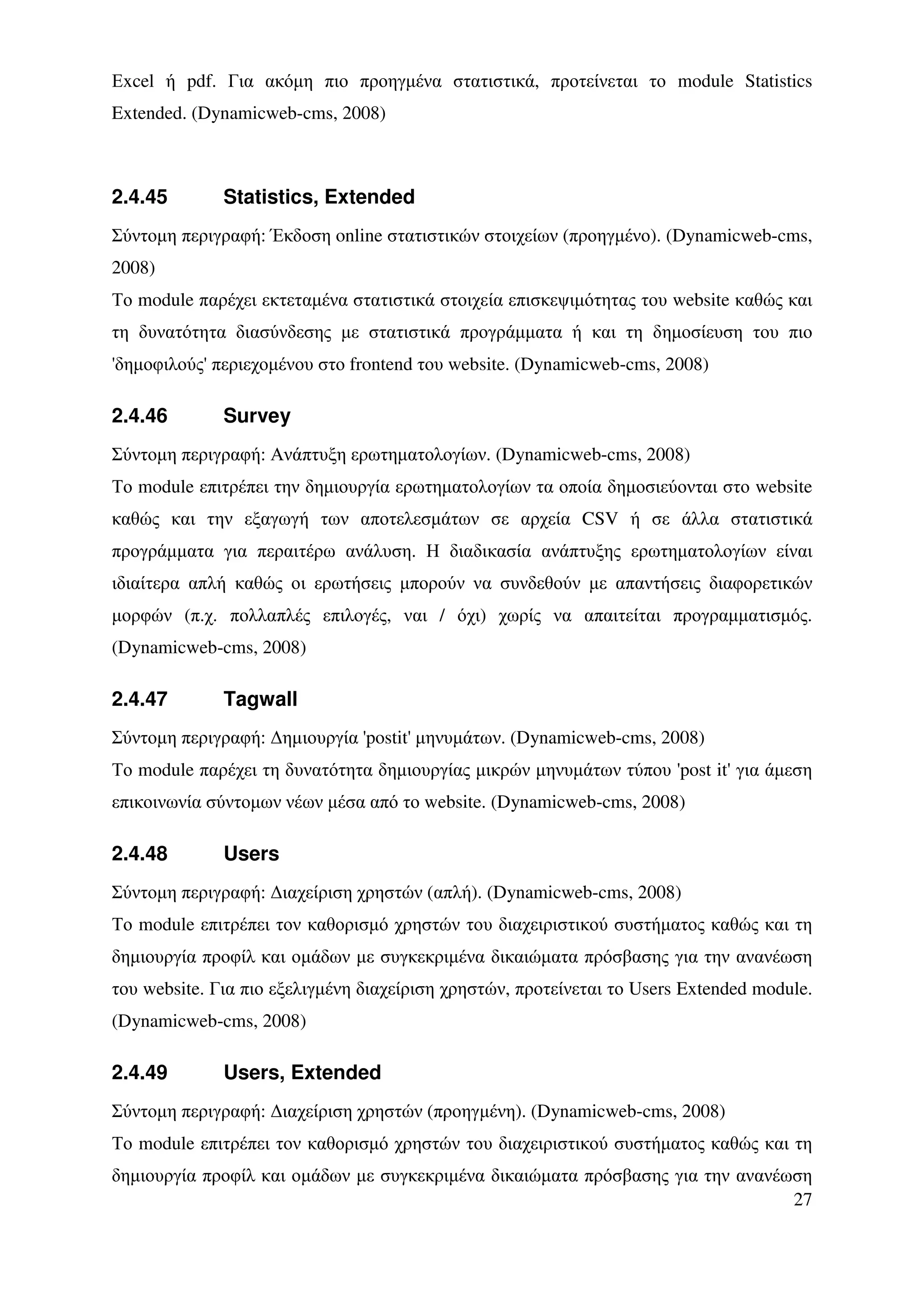 Εxcel ή pdf. Για ακόµη πιο προηγµένα στατιστικά, προτείνεται το module Statistics
Extended. (Dynamicweb-cms, 2008)



2.4.45        Statistics, Extended
Σύντοµη περιγραφή: Έκδοση online στατιστικών στοιχείων (προηγµένο). (Dynamicweb-cms,
2008)
Το module παρέχει εκτεταµένα στατιστικά στοιχεία επισκεψιµότητας του website καθώς και
τη δυνατότητα διασύνδεσης µε στατιστικά προγράµµατα ή και τη δηµοσίευση του πιο
'δηµοφιλούς' περιεχοµένου στο frontend του website. (Dynamicweb-cms, 2008)

2.4.46        Survey
Σύντοµη περιγραφή: Ανάπτυξη ερωτηµατολογίων. (Dynamicweb-cms, 2008)
Το module επιτρέπει την δηµιουργία ερωτηµατολογίων τα οποία δηµοσιεύονται στο website
καθώς και την εξαγωγή των αποτελεσµάτων σε αρχεία CSV ή σε άλλα στατιστικά
προγράµµατα για περαιτέρω ανάλυση. Η διαδικασία ανάπτυξης ερωτηµατολογίων είναι
ιδιαίτερα απλή καθώς οι ερωτήσεις µπορούν να συνδεθούν µε απαντήσεις διαφορετικών
µορφών (π.χ. πολλαπλές επιλογές, ναι / όχι) χωρίς να απαιτείται προγραµµατισµός.
(Dynamicweb-cms, 2008)

2.4.47        Tagwall
Σύντοµη περιγραφή: ∆ηµιουργία 'postit' µηνυµάτων. (Dynamicweb-cms, 2008)
Το module παρέχει τη δυνατότητα δηµιουργίας µικρών µηνυµάτων τύπου 'post it' για άµεση
επικοινωνία σύντοµων νέων µέσα από το website. (Dynamicweb-cms, 2008)

2.4.48        Users
Σύντοµη περιγραφή: ∆ιαχείριση χρηστών (απλή). (Dynamicweb-cms, 2008)
Το module επιτρέπει τον καθορισµό χρηστών του διαχειριστικού συστήµατος καθώς και τη
δηµιουργία προφίλ και οµάδων µε συγκεκριµένα δικαιώµατα πρόσβασης για την ανανέωση
του website. Για πιο εξελιγµένη διαχείριση χρηστών, προτείνεται το Users Extended module.
(Dynamicweb-cms, 2008)

2.4.49        Users, Extended
Σύντοµη περιγραφή: ∆ιαχείριση χρηστών (προηγµένη). (Dynamicweb-cms, 2008)
Το module επιτρέπει τον καθορισµό χρηστών του διαχειριστικού συστήµατος καθώς και τη
δηµιουργία προφίλ και οµάδων µε συγκεκριµένα δικαιώµατα πρόσβασης για την ανανέωση
                                                                                27
 