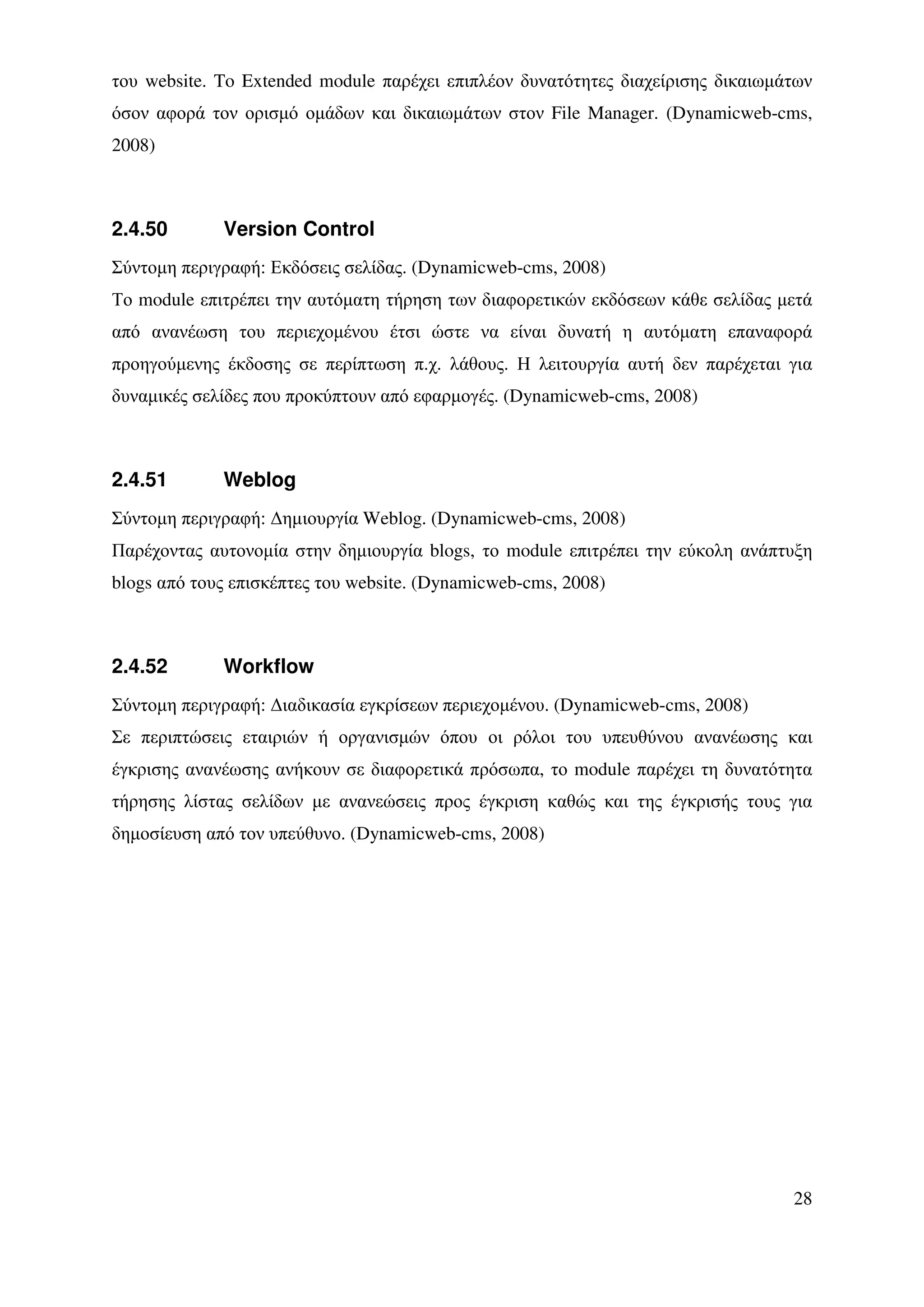 του website. To Extended module παρέχει επιπλέον δυνατότητες διαχείρισης δικαιωµάτων
όσον αφορά τον ορισµό οµάδων και δικαιωµάτων στον File Manager. (Dynamicweb-cms,
2008)



2.4.50       Version Control
Σύντοµη περιγραφή: Εκδόσεις σελίδας. (Dynamicweb-cms, 2008)
Το module επιτρέπει την αυτόµατη τήρηση των διαφορετικών εκδόσεων κάθε σελίδας µετά
από ανανέωση του περιεχοµένου έτσι ώστε να είναι δυνατή η αυτόµατη επαναφορά
προηγούµενης έκδοσης σε περίπτωση π.χ. λάθους. Η λειτουργία αυτή δεν παρέχεται για
δυναµικές σελίδες που προκύπτουν από εφαρµογές. (Dynamicweb-cms, 2008)



2.4.51       Weblog
Σύντοµη περιγραφή: ∆ηµιουργία Weblog. (Dynamicweb-cms, 2008)
Παρέχοντας αυτονοµία στην δηµιουργία blogs, το module επιτρέπει την εύκολη ανάπτυξη
blogs από τους επισκέπτες του website. (Dynamicweb-cms, 2008)



2.4.52       Workflow
Σύντοµη περιγραφή: ∆ιαδικασία εγκρίσεων περιεχοµένου. (Dynamicweb-cms, 2008)
Σε περιπτώσεις εταιριών ή οργανισµών όπου οι ρόλοι του υπευθύνου ανανέωσης και
έγκρισης ανανέωσης ανήκουν σε διαφορετικά πρόσωπα, το module παρέχει τη δυνατότητα
τήρησης λίστας σελίδων µε ανανεώσεις προς έγκριση καθώς και της έγκρισής τους για
δηµοσίευση από τον υπεύθυνο. (Dynamicweb-cms, 2008)




                                                                                 28
 