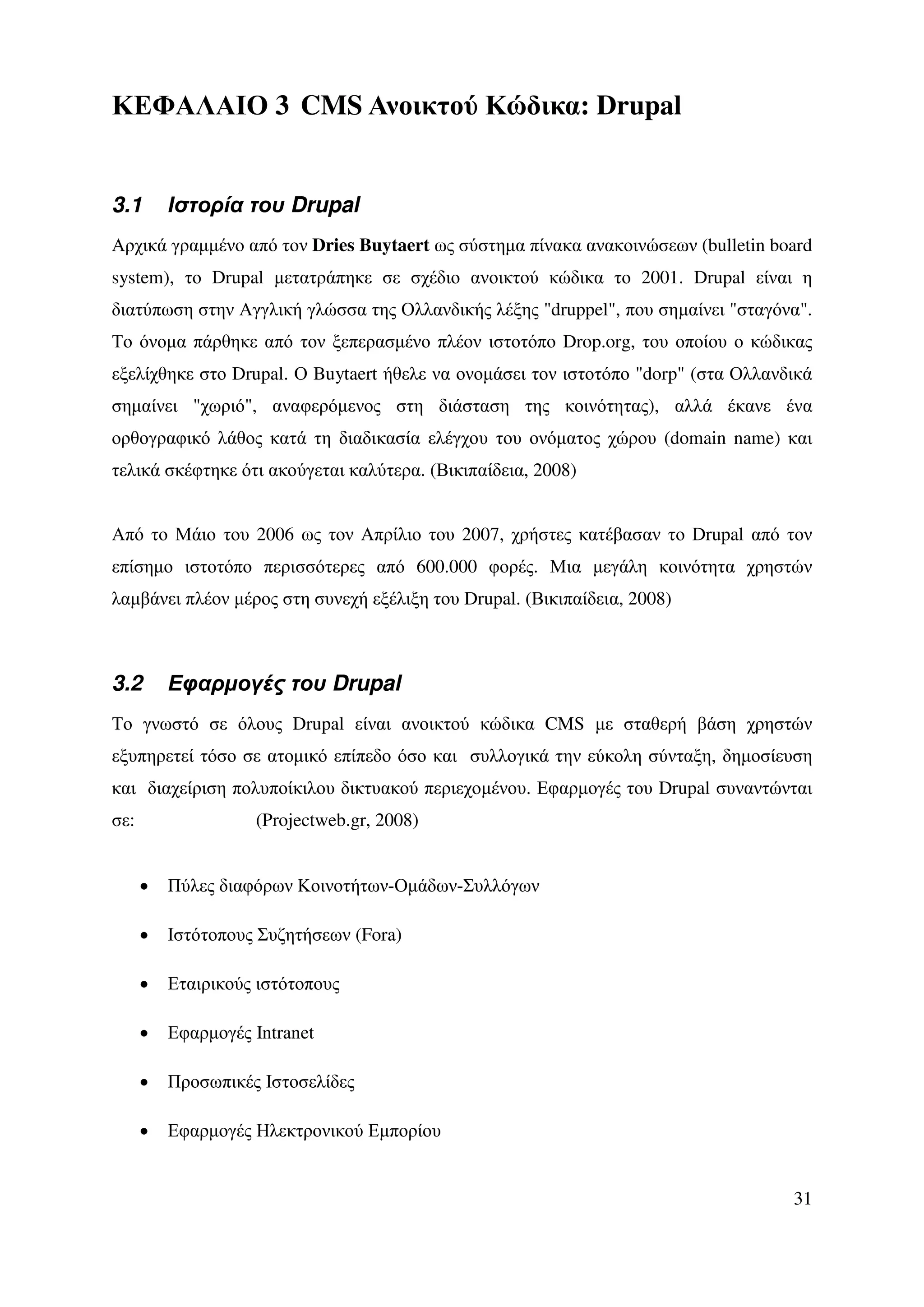 ΚΕΦΑΛΑΙΟ 3 CMS Ανοικτού Κώδικα: Drupal


3.1       Ιστορία του Drupal
Αρχικά γραµµένο από τον Dries Buytaert ως σύστηµα πίνακα ανακοινώσεων (bulletin board
system), το Drupal µετατράπηκε σε σχέδιο ανοικτού κώδικα το 2001. Drupal είναι η
διατύπωση στην Αγγλική γλώσσα της Ολλανδικής λέξης "druppel", που σηµαίνει "σταγόνα".
Το όνοµα πάρθηκε από τον ξεπερασµένο πλέον ιστοτόπο Drop.org, του οποίου ο κώδικας
εξελίχθηκε στο Drupal. Ο Buytaert ήθελε να ονοµάσει τον ιστοτόπο "dorp" (στα Ολλανδικά
σηµαίνει "χωριό", αναφερόµενος στη διάσταση της κοινότητας), αλλά έκανε ένα
ορθογραφικό λάθος κατά τη διαδικασία ελέγχου του ονόµατος χώρου (domain name) και
τελικά σκέφτηκε ότι ακούγεται καλύτερα. (Βικιπαίδεια, 2008)


Από το Μάιο του 2006 ως τον Απρίλιο του 2007, χρήστες κατέβασαν το Drupal από τον
επίσηµο ιστοτόπο περισσότερες από 600.000 φορές. Μια µεγάλη κοινότητα χρηστών
λαµβάνει πλέον µέρος στη συνεχή εξέλιξη του Drupal. (Βικιπαίδεια, 2008)



3.2       Εφαρµογές του Drupal
Το γνωστό σε όλους Drupal είναι ανοικτού κώδικα CMS µε σταθερή βάση χρηστών
εξυπηρετεί τόσο σε ατοµικό επίπεδο όσο και συλλογικά την εύκολη σύνταξη, δηµοσίευση
και διαχείριση πολυποίκιλου δικτυακού περιεχοµένου. Εφαρµογές του Drupal συναντώνται
σε:                 (Projectweb.gr, 2008)


      •   Πύλες διαφόρων Κοινοτήτων-Οµάδων-Συλλόγων

      •   Ιστότοπους Συζητήσεων (Fora)

      •   Εταιρικούς ιστότοπους

      •   Εφαρµογές Intranet

      •   Προσωπικές Ιστοσελίδες

      •   Εφαρµογές Ηλεκτρονικού Εµπορίου


                                                                                   31
 