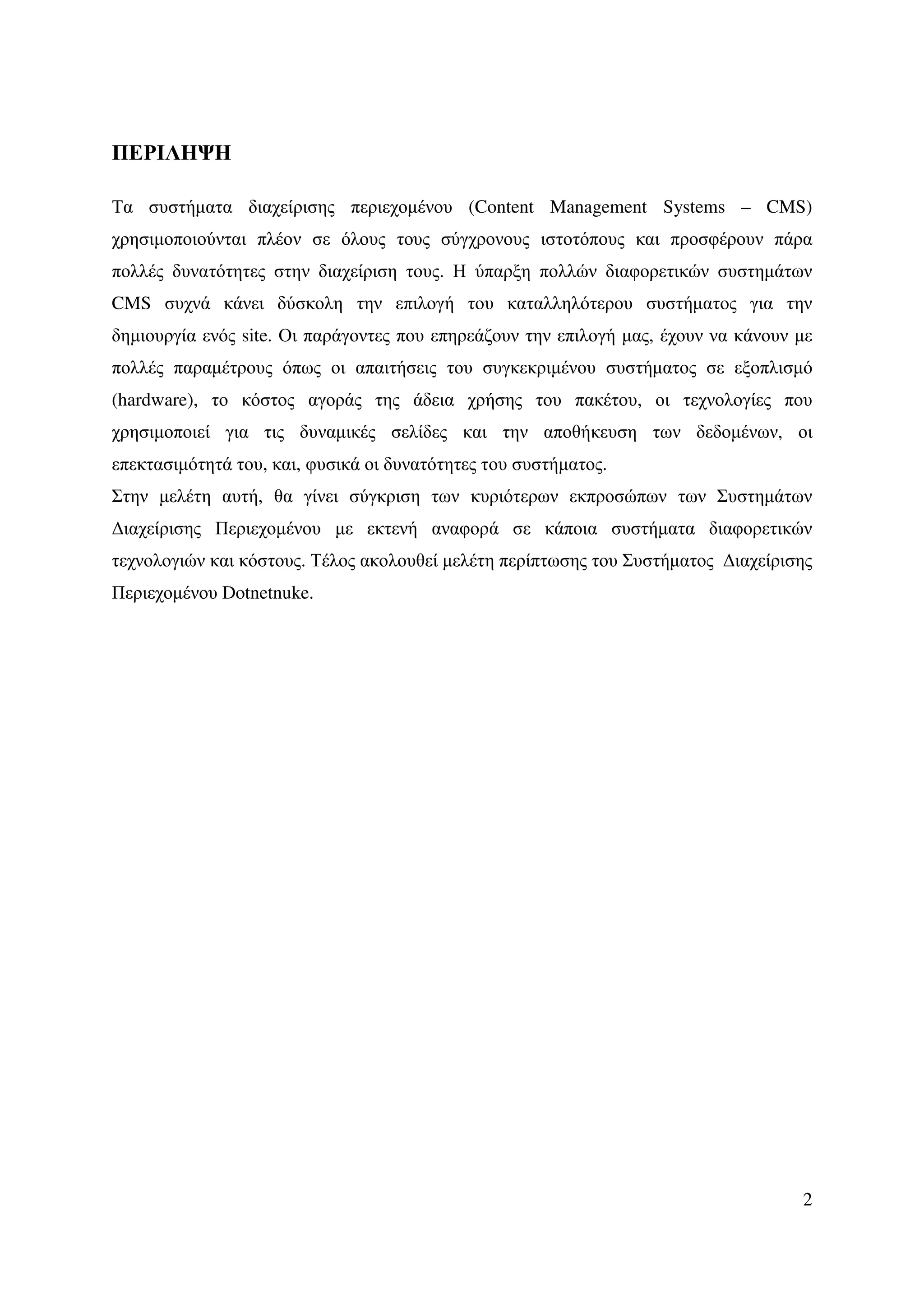 ΠΕΡΙΛΗΨΗ

Τα συστήµατα διαχείρισης περιεχοµένου (Content Management Systems – CMS)
χρησιµοποιούνται πλέον σε όλους τους σύγχρονους ιστοτόπους και προσφέρουν πάρα
πολλές δυνατότητες στην διαχείριση τους. Η ύπαρξη πολλών διαφορετικών συστηµάτων
CMS συχνά κάνει δύσκολη την επιλογή του καταλληλότερου συστήµατος για την
δηµιουργία ενός site. Οι παράγοντες που επηρεάζουν την επιλογή µας, έχουν να κάνουν µε
πολλές παραµέτρους όπως οι απαιτήσεις του συγκεκριµένου συστήµατος σε εξοπλισµό
(hardware), το κόστος αγοράς της άδεια χρήσης του πακέτου, οι τεχνολογίες που
χρησιµοποιεί για τις δυναµικές σελίδες και την αποθήκευση των δεδοµένων, οι
επεκτασιµότητά του, και, φυσικά οι δυνατότητες του συστήµατος.
Στην µελέτη αυτή, θα γίνει σύγκριση των κυριότερων εκπροσώπων των Συστηµάτων
∆ιαχείρισης Περιεχοµένου µε εκτενή αναφορά σε κάποια συστήµατα διαφορετικών
τεχνολογιών και κόστους. Τέλος ακολουθεί µελέτη περίπτωσης του Συστήµατος ∆ιαχείρισης
Περιεχοµένου Dotnetnuke.




                                                                                    2
 