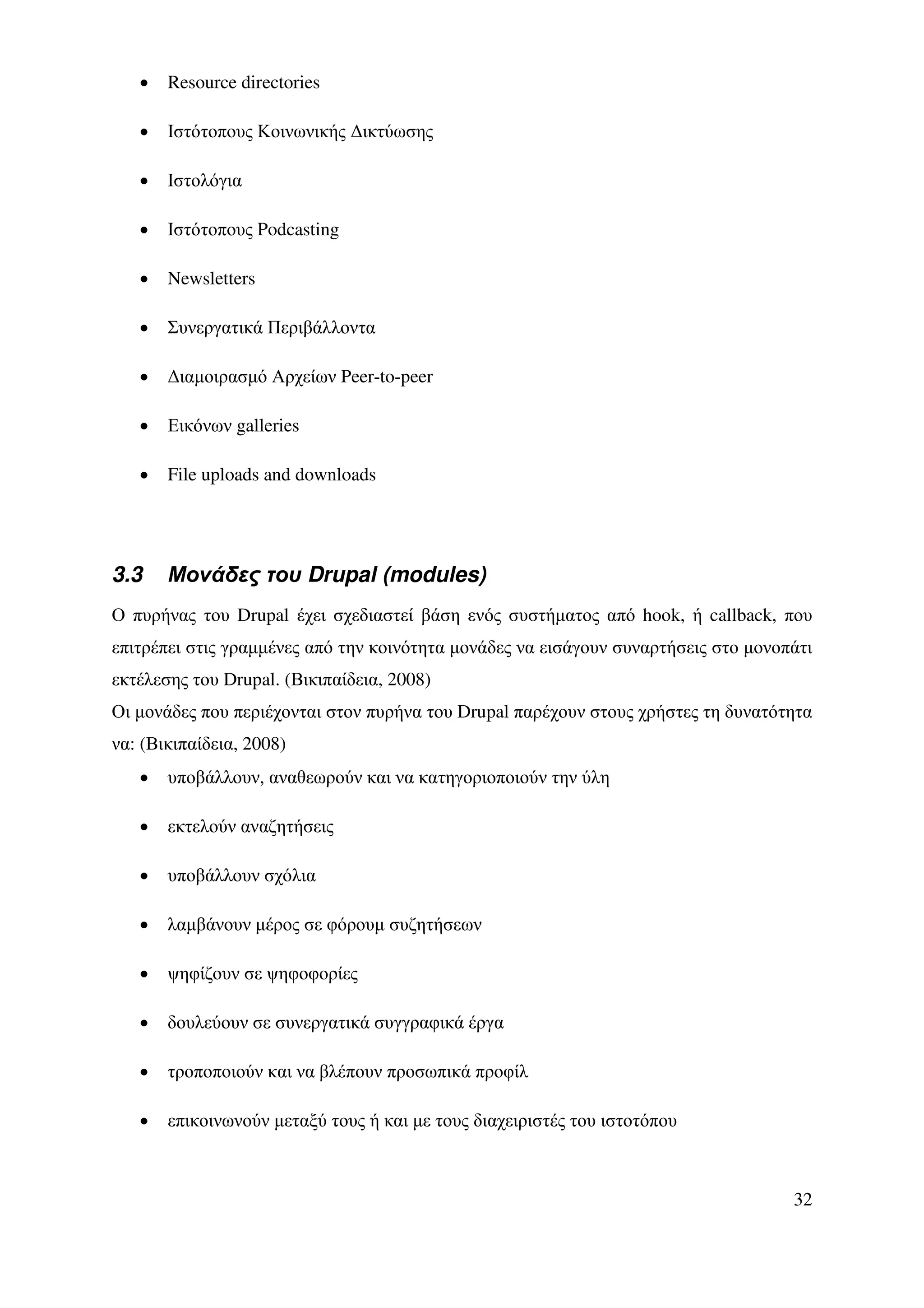 •   Resource directories

   •   Ιστότοπους Κοινωνικής ∆ικτύωσης

   •   Ιστολόγια

   •   Ιστότοπους Podcasting

   •   Newsletters

   •   Συνεργατικά Περιβάλλοντα

   •   ∆ιαµοιρασµό Αρχείων Peer-to-peer

   •   Εικόνων galleries

   •   File uploads and downloads




3.3    Μονάδες του Drupal (modules)
Ο πυρήνας του Drupal έχει σχεδιαστεί βάση ενός συστήµατος από hook, ή callback, που
επιτρέπει στις γραµµένες από την κοινότητα µονάδες να εισάγουν συναρτήσεις στο µονοπάτι
εκτέλεσης του Drupal. (Βικιπαίδεια, 2008)
Οι µονάδες που περιέχονται στον πυρήνα του Drupal παρέχουν στους χρήστες τη δυνατότητα
να: (Βικιπαίδεια, 2008)
   •   υποβάλλουν, αναθεωρούν και να κατηγοριοποιούν την ύλη

   •   εκτελούν αναζητήσεις

   •   υποβάλλουν σχόλια

   •   λαµβάνουν µέρος σε φόρουµ συζητήσεων

   •   ψηφίζουν σε ψηφοφορίες

   •   δουλεύουν σε συνεργατικά συγγραφικά έργα

   •   τροποποιούν και να βλέπουν προσωπικά προφίλ

   •   επικοινωνούν µεταξύ τους ή και µε τους διαχειριστές του ιστοτόπου



                                                                                    32
 