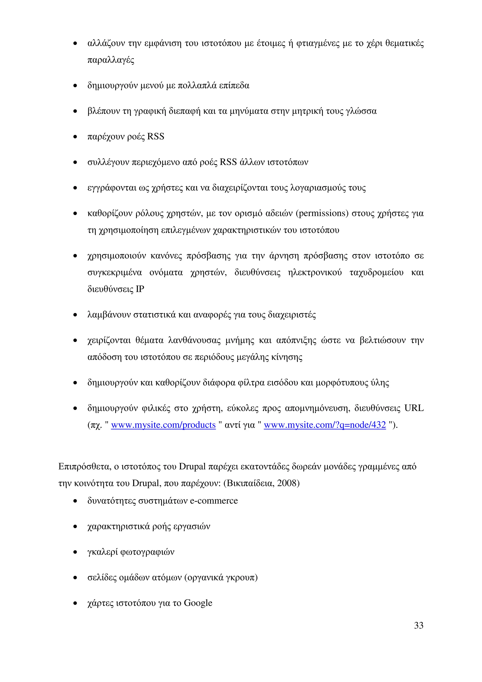 •   αλλάζουν την εµφάνιση του ιστοτόπου µε έτοιµες ή φτιαγµένες µε το χέρι θεµατικές
       παραλλαγές

   •   δηµιουργούν µενού µε πολλαπλά επίπεδα

   •   βλέπουν τη γραφική διεπαφή και τα µηνύµατα στην µητρική τους γλώσσα

   •   παρέχουν ροές RSS

   •   συλλέγουν περιεχόµενο από ροές RSS άλλων ιστοτόπων

   •   εγγράφονται ως χρήστες και να διαχειρίζονται τους λογαριασµούς τους

   •   καθορίζουν ρόλους χρηστών, µε τον ορισµό αδειών (permissions) στους χρήστες για
       τη χρησιµοποίηση επιλεγµένων χαρακτηριστικών του ιστοτόπου

   •   χρησιµοποιούν κανόνες πρόσβασης για την άρνηση πρόσβασης στον ιστοτόπο σε
       συγκεκριµένα ονόµατα χρηστών, διευθύνσεις ηλεκτρονικού ταχυδροµείου και
       διευθύνσεις IP

   •   λαµβάνουν στατιστικά και αναφορές για τους διαχειριστές

   •   χειρίζονται θέµατα λανθάνουσας µνήµης και απόπνιξης ώστε να βελτιώσουν την
       απόδοση του ιστοτόπου σε περιόδους µεγάλης κίνησης

   •   δηµιουργούν και καθορίζουν διάφορα φίλτρα εισόδου και µορφότυπους ύλης

   •   δηµιουργούν φιλικές στο χρήστη, εύκολες προς αποµνηµόνευση, διευθύνσεις URL
       (πχ. " www.mysite.com/products " αντί για " www.mysite.com/?q=node/432 ").



Επιπρόσθετα, ο ιστοτόπος του Drupal παρέχει εκατοντάδες δωρεάν µονάδες γραµµένες από
την κοινότητα του Drupal, που παρέχουν: (Βικιπαίδεια, 2008)
   •   δυνατότητες συστηµάτων e-commerce

   •   χαρακτηριστικά ροής εργασιών

   •   γκαλερί φωτογραφιών

   •   σελίδες οµάδων ατόµων (οργανικά γκρουπ)

   •   χάρτες ιστοτόπου για το Google

                                                                                    33
 